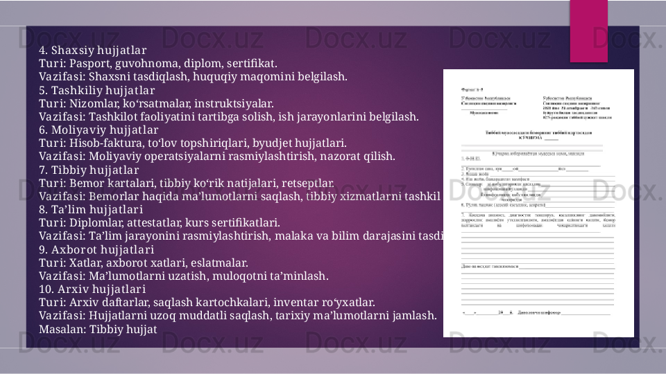 4. Shax siy hujjat lar
Tur i:  Pasport, guvohnoma, diplom, sertifikat.
Vazifasi:  Shaxsni tasdiqlash, huquqiy maqomini belgilash.
5. Tashk iliy hujjatlar
Tur i:  Nizomlar, ko‘rsatmalar, instruktsiyalar.
Vazifasi:  Tashkilot faoliyatini tartibga solish, ish jarayonlarini belgilash.
6. Moliyaviy hujjatlar
Tur i:  Hisob-faktura, to‘lov topshiriqlari, byudjet hujjatlari.
Vazifasi:  Moliyaviy operatsiyalarni rasmiylashtirish, nazorat qilish.
7. Tibbiy hujjatlar
Tur i:  Bemor kartalari, tibbiy ko‘rik natijalari, retseptlar.
Vazifasi:  Bemorlar haqida ma’lumotlarni saqlash, tibbiy xizmatlarni tashkil etish.
8. Ta’lim hujjatlar i
Tur i:  Diplomlar, attestatlar, kurs sertifikatlari.
Vazifasi:  Ta’lim jarayonini rasmiylashtirish, malaka va bilim darajasini tasdiqlash.
9. Ax bor ot hujjatlar i
Tur i:  Xatlar, axborot xatlari, eslatmalar.
Vazifasi:  Ma’lumotlarni uzatish, muloqotni ta’minlash.
10. Ar x iv hujjat lar i
Tur i:  Arxiv daftarlar, saqlash kartochkalari, inventar ro‘yxatlar.
Vazifasi:  Hujjatlarni uzoq muddatli saqlash, tarixiy ma’lumotlarni jamlash.
Masalan: Tibbiy hujjat  