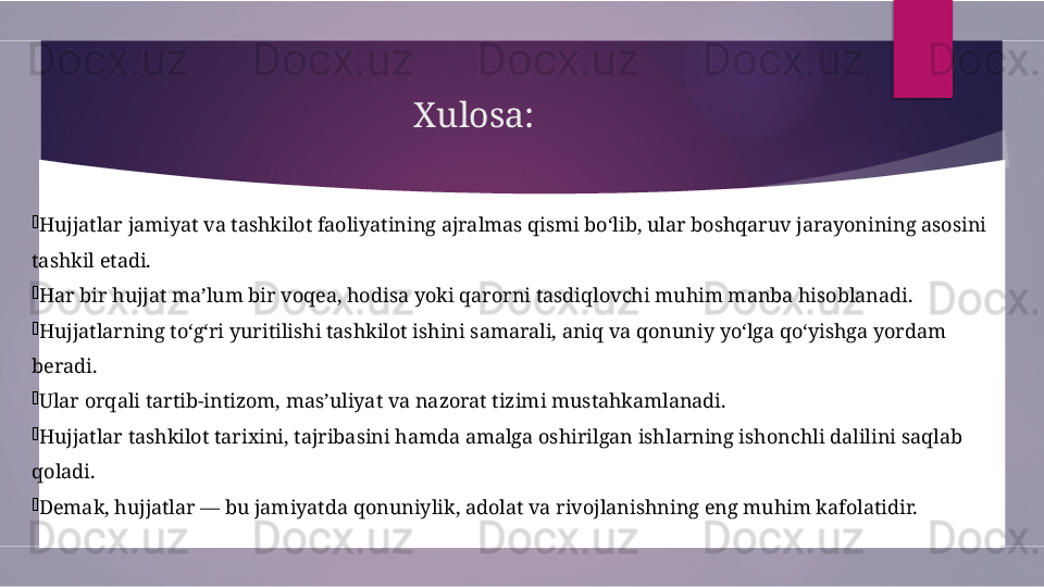 Xulosa:

Hujjatlar jamiyat va tashkilot faoliyatining ajralmas qismi bo‘lib, ular boshqaruv jarayonining asosini 
tashkil etadi.

Har bir hujjat ma’lum bir voqea, hodisa yoki qarorni tasdiqlovchi muhim manba hisoblanadi.

Hujjatlarning to‘g‘ri yuritilishi tashkilot ishini samarali, aniq va qonuniy yo‘lga qo‘yishga yordam 
beradi.

Ular orqali tartib-intizom, mas’uliyat va nazorat tizimi mustahkamlanadi.

Hujjatlar tashkilot tarixini, tajribasini hamda amalga oshirilgan ishlarning ishonchli dalilini saqlab 
qoladi.

Demak, hujjatlar — bu jamiyatda qonuniylik, adolat va rivojlanishning eng muhim kafolatidir.        