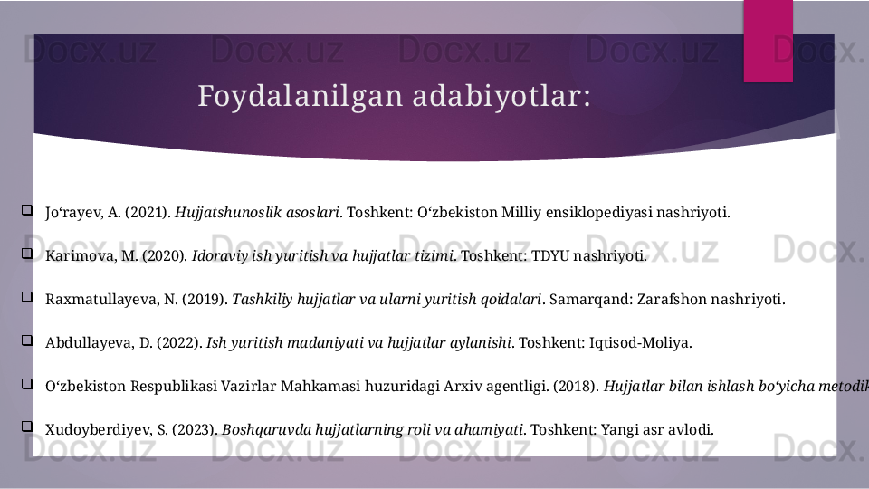 Foydalanilgan adabiyot lar :

Jo‘rayev, A. (2021).  Hujjatshunoslik asoslari . Toshkent: O‘zbekiston Milliy ensiklopediyasi nashriyoti.

Karimova, M. (2020).  Idoraviy ish yuritish va hujjatlar tizimi . Toshkent: TDYU nashriyoti.

Raxmatullayeva, N. (2019).  Tashkiliy hujjatlar va ularni yuritish qoidalari . Samarqand: Zarafshon nashriyoti.

Abdullayeva, D. (2022).  Ish yuritish madaniyati va hujjatlar aylanishi . Toshkent: Iqtisod-Moliya.

O‘zbekiston Respublikasi Vazirlar Mahkamasi huzuridagi Arxiv agentligi. (2018).  Hujjatlar bilan ishlash bo‘yicha metodik qo‘llanma .

Xudoyberdiyev, S. (2023).  Boshqaruvda hujjatlarning roli va ahamiyati . Toshkent: Yangi asr avlodi.        