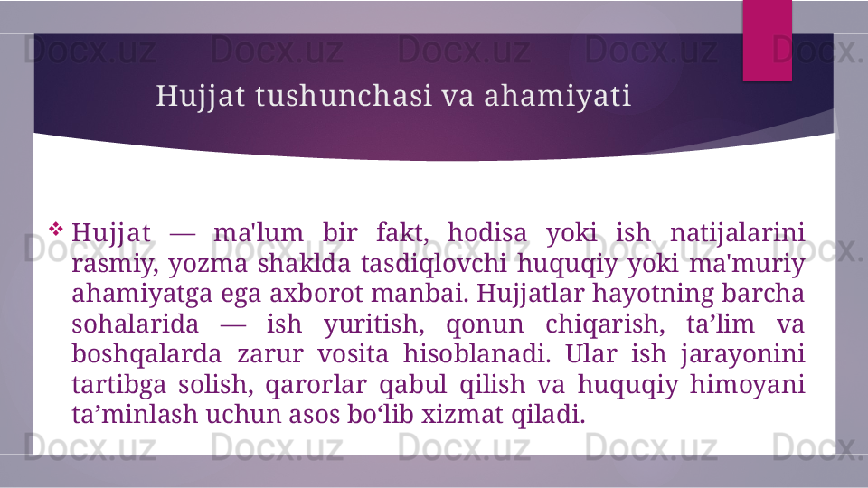 Hujjat t ushunchasi va ahamiyati

Hujjat   —  ma'lum  bir  fakt,  hodisa  yoki  ish  natijalarini 
rasmiy,  yozma  shaklda  tasdiqlovchi  huquqiy  yoki  ma'muriy 
ahamiyatga ega axborot manbai. Hujjatlar hayotning barcha 
sohalarida  —  ish  yuritish,  qonun  chiqarish,  ta’lim  va 
boshqalarda  zarur  vosita  hisoblanadi.  Ular  ish  jarayonini 
tartibga  solish,  qarorlar  qabul  qilish  va  huquqiy  himoyani 
ta’minlash uchun asos bo‘lib xizmat qiladi.        
