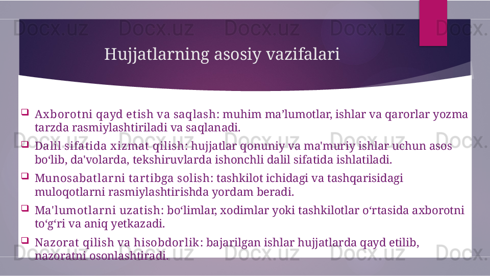 Hujjatlarning asosiy vazifalari

Ax bor otni qayd etish va saqlash : muhim ma’lumotlar, ishlar va qarorlar yozma 
tarzda rasmiylashtiriladi va saqlanadi.

Dalil sifat ida x izmat  qilish : hujjatlar qonuniy va ma'muriy ishlar uchun asos 
bo‘lib, da'volarda, tekshiruvlarda ishonchli dalil sifatida ishlatiladi.

Munosabat lar ni t ar t ibga solish : tashkilot ichidagi va tashqarisidagi 
muloqotlarni rasmiylashtirishda yordam beradi.

Ma' lumot lar ni uzat ish : bo‘limlar, xodimlar yoki tashkilotlar o‘rtasida axborotni 
to‘g‘ri va aniq yetkazadi.

Nazorat qilish va hisobdor lik : bajarilgan ishlar hujjatlarda qayd etilib, 
nazoratni osonlashtiradi.        