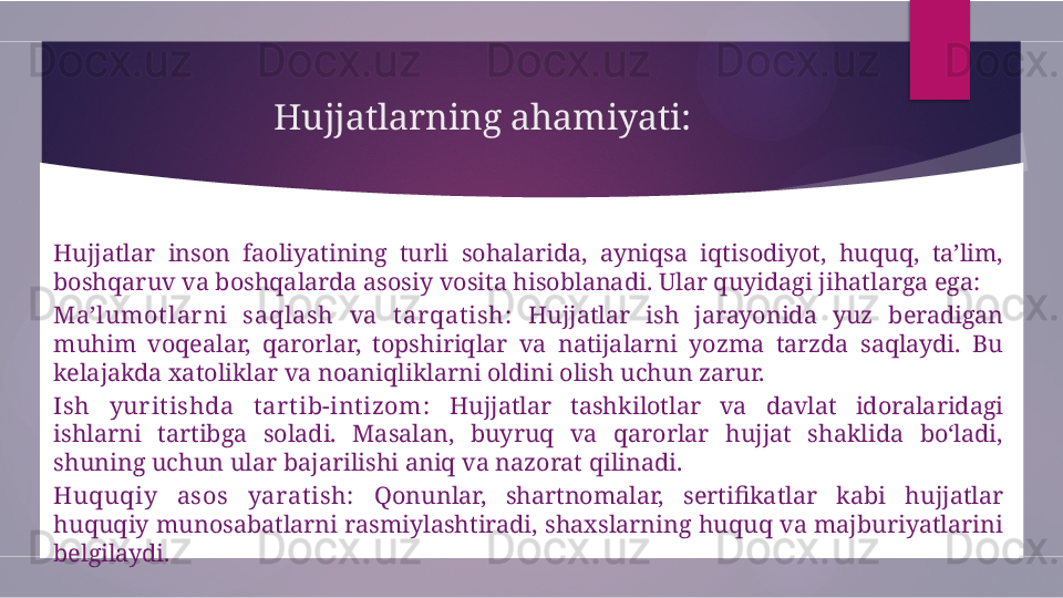 Hujjatlarning ahamiyati:
Hujjatlar  inson  faoliyatining  turli  sohalarida,  ayniqsa  iqtisodiyot,  huquq,  ta’lim, 
boshqaruv va boshqalarda asosiy vosita hisoblanadi. Ular quyidagi jihatlarga ega:
Ma’lumotlar ni  saqlash  va  tar qat ish:   Hujjatlar  ish  jarayonida  yuz  beradigan 
muhim  voqealar,  qarorlar,  topshiriqlar  va  natijalarni  yozma  tarzda  saqlaydi.  Bu 
kelajakda xatoliklar va noaniqliklarni oldini olish uchun zarur.
Ish  yur itishda  tar tib-intizom:   Hujjatlar  tashkilotlar  va  davlat  idoralaridagi 
ishlarni  tartibga  soladi.  Masalan,  buyruq  va  qarorlar  hujjat  shaklida  bo‘ladi, 
shuning uchun ular bajarilishi aniq va nazorat qilinadi.
Huquqiy  asos  yaratish:   Qonunlar,  shartnomalar,  sertifikatlar  kabi  hujjatlar 
huquqiy munosabatlarni rasmiylashtiradi, shaxslarning huquq va majburiyatlarini 
belgilaydi.        