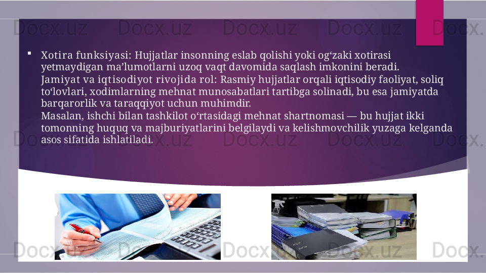 
X ot ira funksiyasi:  Hujjatlar insonning eslab qolishi yoki og‘zaki xotirasi 
yetmaydigan ma’lumotlarni uzoq vaqt davomida saqlash imkonini beradi.
Jamiyat  va iqt isodiyot  rivojida r ol:  Rasmiy hujjatlar orqali iqtisodiy faoliyat, soliq 
to‘lovlari, xodimlarning mehnat munosabatlari tartibga solinadi, bu esa jamiyatda 
barqarorlik va taraqqiyot uchun muhimdir.
Masalan, ishchi bilan tashkilot o‘rtasidagi mehnat shartnomasi — bu hujjat ikki 
tomonning huquq va majburiyatlarini belgilaydi va kelishmovchilik yuzaga kelganda 
asos sifatida ishlatiladi.        