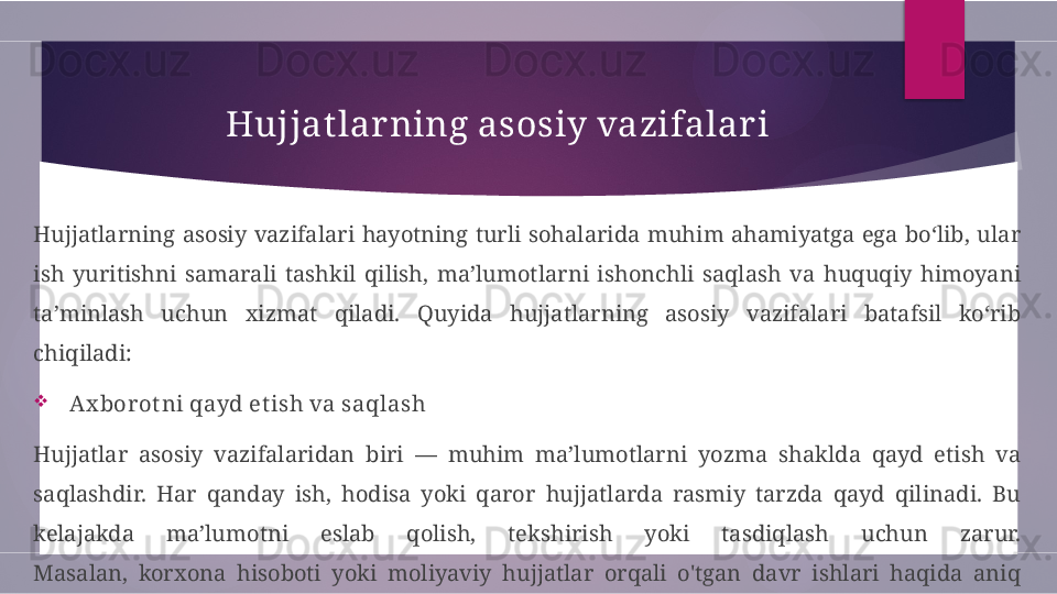 Hujjat lar ning asosiy vazifalar i
Hujjatlarning  asosiy  vazifalari  hayotning  turli  sohalarida  muhim  ahamiyatga  ega  bo‘lib,  ular 
ish  yuritishni  samarali  tashkil  qilish,  ma’lumotlarni  ishonchli  saqlash  va  huquqiy  himoyani 
ta’minlash  uchun  xizmat  qiladi.  Quyida  hujjatlarning  asosiy  vazifalari  batafsil  ko‘rib 
chiqiladi:

  Ax borot ni qayd et ish va saqlash
Hujjatlar  asosiy  vazifalaridan  biri  —  muhim  ma’lumotlarni  yozma  shaklda  qayd  etish  va 
saqlashdir.  Har  qanday  ish,  hodisa  yoki  qaror  hujjatlarda  rasmiy  tarzda  qayd  qilinadi.  Bu 
kelajakda  ma’lumotni  eslab  qolish,  tekshirish  yoki  tasdiqlash  uchun  zarur.
Masalan,  korxona  hisoboti  yoki  moliyaviy  hujjatlar  orqali  o'tgan  davr  ishlari  haqida  aniq 
ma’lumot saqlanadi.        