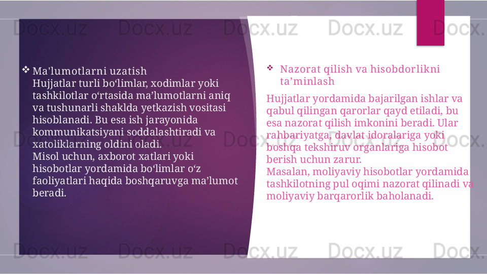 
Ma' lumot lar ni uzat ish
Hujjatlar turli bo‘limlar, xodimlar yoki 
tashkilotlar o‘rtasida ma’lumotlarni aniq 
va tushunarli shaklda yetkazish vositasi 
hisoblanadi. Bu esa ish jarayonida 
kommunikatsiyani soddalashtiradi va 
xatoliklarning oldini oladi.
Misol uchun, axborot xatlari yoki 
hisobotlar yordamida bo‘limlar o‘z 
faoliyatlari haqida boshqaruvga ma’lumot 
beradi. 
Nazorat  qilish va hisobdor lik ni 
t a’minlash
Hujjatlar yordamida bajarilgan ishlar va 
qabul qilingan qarorlar qayd etiladi, bu 
esa nazorat qilish imkonini beradi. Ular 
rahbariyatga, davlat idoralariga yoki 
boshqa tekshiruv organlariga hisobot 
berish uchun zarur.
Masalan, moliyaviy hisobotlar yordamida 
tashkilotning pul oqimi nazorat qilinadi va 
moliyaviy barqarorlik baholanadi.         