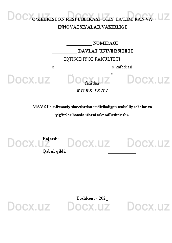 O‘ZBEKISTON RESPUBLIKASI  OLIY TA’LIM, FAN VA
INNOVATSIYALAR VAZIRLIGI
___________ NOMIDAGI
___________ DAVLAT UNIVERSITETI
IQTISODIYOT FAKULTETI
«_________________________»  kafedrasi
“________________”
fanidan
K U R S  I S H I
MAVZU: « Jismoniy shaxslardan undiriladigan mahalliy soliqlar va
yig‘imlar hamda ularni takomillashtirish »
Bajardi: ____________
Qabul qildi: ____________
Toshkent - 202_ 