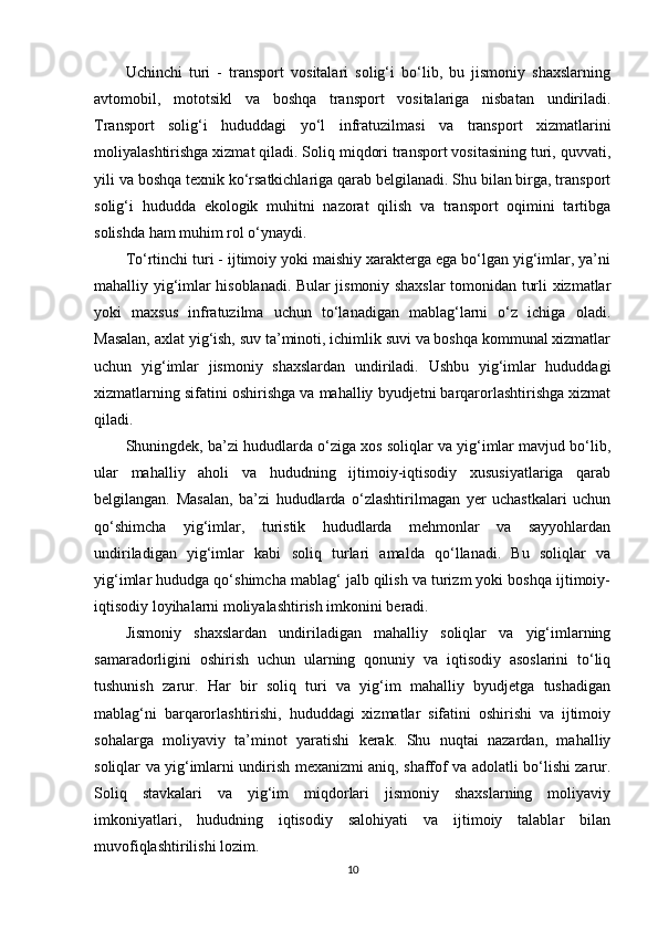 Uchinchi   turi   -   transport   vositalari   solig‘i   bo‘lib,   bu   jismoniy   shaxslarning
avtomobil,   mototsikl   va   boshqa   transport   vositalariga   nisbatan   undiriladi.
Transport   solig‘i   hududdagi   yo‘l   infratuzilmasi   va   transport   xizmatlarini
moliyalashtirishga xizmat qiladi. Soliq miqdori transport vositasining turi, quvvati,
yili va boshqa texnik ko‘rsatkichlariga qarab belgilanadi. Shu bilan birga, transport
solig‘i   hududda   ekologik   muhitni   nazorat   qilish   va   transport   oqimini   tartibga
solishda ham muhim rol o‘ynaydi.
To‘rtinchi turi - ijtimoiy yoki maishiy xarakterga ega bo‘lgan yig‘imlar, ya’ni
mahalliy yig‘imlar hisoblanadi. Bular jismoniy shaxslar tomonidan turli xizmatlar
yoki   maxsus   infratuzilma   uchun   to‘lanadigan   mablag‘larni   o‘z   ichiga   oladi.
Masalan, axlat yig‘ish, suv ta’minoti, ichimlik suvi va boshqa kommunal xizmatlar
uchun   yig‘imlar   jismoniy   shaxslardan   undiriladi.   Ushbu   yig‘imlar   hududdagi
xizmatlarning sifatini oshirishga va mahalliy byudjetni barqarorlashtirishga xizmat
qiladi.
Shuningdek, ba’zi hududlarda o‘ziga xos soliqlar va yig‘imlar mavjud bo‘lib,
ular   mahalliy   aholi   va   hududning   ijtimoiy-iqtisodiy   xususiyatlariga   qarab
belgilangan.   Masalan,   ba’zi   hududlarda   o‘zlashtirilmagan   yer   uchastkalari   uchun
qo‘shimcha   yig‘imlar,   turistik   hududlarda   mehmonlar   va   sayyohlardan
undiriladigan   yig‘imlar   kabi   soliq   turlari   amalda   qo‘llanadi.   Bu   soliqlar   va
yig‘imlar hududga qo‘shimcha mablag‘ jalb qilish va turizm yoki boshqa ijtimoiy-
iqtisodiy loyihalarni moliyalashtirish imkonini beradi.
Jismoniy   shaxslardan   undiriladigan   mahalliy   soliqlar   va   yig‘imlarning
samaradorligini   oshirish   uchun   ularning   qonuniy   va   iqtisodiy   asoslarini   to‘liq
tushunish   zarur.   Har   bir   soliq   turi   va   yig‘im   mahalliy   byudjetga   tushadigan
mablag‘ni   barqarorlashtirishi,   hududdagi   xizmatlar   sifatini   oshirishi   va   ijtimoiy
sohalarga   moliyaviy   ta’minot   yaratishi   kerak.   Shu   nuqtai   nazardan,   mahalliy
soliqlar va yig‘imlarni undirish mexanizmi aniq, shaffof va adolatli bo‘lishi zarur.
Soliq   stavkalari   va   yig‘im   miqdorlari   jismoniy   shaxslarning   moliyaviy
imkoniyatlari,   hududning   iqtisodiy   salohiyati   va   ijtimoiy   talablar   bilan
muvofiqlashtirilishi lozim.
10 