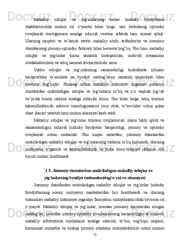 Mahalliy   soliqlar   va   yig‘imlarning   turlari   hududiy   byudjetlarni
shakllantirishda   muhim   rol   o‘ynashi   bilan   birga,   ular   hududning   iqtisodiy
rivojlanish   strategiyasini   amalga   oshirish   vositasi   sifatida   ham   xizmat   qiladi.
Ularning   miqdori   va   to‘lanish   tartibi   mahalliy   aholi,   tadbirkorlar   va   jismoniy
shaxslarning ijtimoiy-iqtisodiy faoliyati bilan bevosita bog‘liq. Shu bois, mahalliy
soliqlar   va   yig‘imlar   tizimi   samarali   boshqarilishi,   undirish   mexanizmi
soddalashtirilishi va soliq nazorati kuchaytirilishi zarur.
Ushbu   soliqlar   va   yig‘imlarning   samaradorligi   hududlarda   ijtimoiy
barqarorlikni   ta’minlash   va   byudjet   mablag‘larini   samarali   taqsimlash   bilan
bevosita   bog‘liqdir.   Shuning   uchun   mahalliy   hokimiyat   organlari   jismoniy
shaxslardan   undiriladigan   soliqlar   va   yig‘imlarni   to‘liq   va   o‘z   vaqtida   yig‘ish
bo‘yicha   tizimli   ishlarni   amalga   oshirishi   lozim.   Shu   bilan   birga,   soliq   tizimini
takomillashtirish,   axborot   texnologiyalarini   joriy   etish,   to‘lovchilar   uchun   qulay
shart-sharoit yaratish ham muhim ahamiyat kasb etadi.
Mahalliy   soliqlar   va   yig‘imlar   tizimini   rivojlantirish,   ularni   tahlil   qilish   va
samaradorligini   oshirish   hududiy   byudjetlar   barqarorligi,   ijtimoiy   va   iqtisodiy
rivojlanish   uchun   muhimdir.   Shu   nuqtai   nazardan,   jismoniy   shaxslardan
undiriladigan mahalliy soliqlar va yig‘imlarning turlarini to‘liq tushunish, ularning
mohiyatini   o‘rganish   va   takomillashtirish   bo‘yicha   ilmiy-tadqiqot   ishlarini   olib
borish muhim hisoblanadi.
1.3. Jismoniy shaxslardan undiriladigan mahalliy soliqlar va
yig‘imlarning byudjet tushumlaridagi o‘rni va ahamiyati
Jismoniy   shaxslardan   undiriladigan   mahalliy   soliqlar   va   yig‘imlar   hududiy
byudjetlarning   asosiy   moliyaviy   manbalaridan   biri   hisoblanadi   va   ularning
tushumlari mahalliy hokimiyat organlari faoliyatini moliyalashtirishda bevosita rol
o‘ynaydi.   Mahalliy   soliqlar   va   yig‘imlar,   xususan   jismoniy   shaxslardan   olingan
mablag‘lar,   hududlar   ijtimoiy-iqtisodiy   rivojlanishining   barqarorligini   ta’minlash,
mahalliy   infratuzilma   loyihalarini   amalga   oshirish,   ta’lim,   sog‘liqni   saqlash,
kommunal   xizmatlar   va   boshqa   ijtimoiy   sohalarni   moliyalashtirish   uchun   muhim
11 