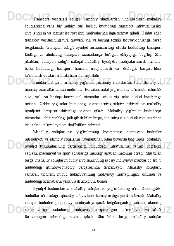 Transport   vositalari   solig‘i   jismoniy   shaxslardan   undiriladigan   mahalliy
soliqlarning   yana   bir   muhim   turi   bo‘lib,   hududdagi   transport   infratuzilmasini
rivojlantirish va xizmat ko‘rsatishni moliyalashtirishga xizmat qiladi. Ushbu soliq
transport   vositasining   turi,   quvvati,   yili   va   boshqa   texnik   ko‘rsatkichlariga   qarab
belgilanadi.   Transport   solig‘i   byudjet   tushumlaridagi   ulushi   hududdagi   transport
faolligi   va   aholining   transport   xizmatlariga   bo‘lgan   ehtiyojiga   bog‘liq.   Shu
jihatdan,   transport   solig‘i   nafaqat   mahalliy   byudjetni   moliyalashtirish   manbai,
balki   hududdagi   transport   tizimini   rivojlantirish   va   ekologik   barqarorlikni
ta’minlash vositasi sifatida ham ahamiyatlidir.
Bundan   tashqari,   mahalliy   yig‘imlar   jismoniy   shaxslardan   turli   ijtimoiy   va
maishiy xizmatlar uchun undiriladi. Masalan, axlat yig‘ish, suv ta’minoti, ichimlik
suvi,   yo‘l   va   boshqa   kommunal   xizmatlar   uchun   yig‘imlar   hudud   byudjetiga
tushadi.   Ushbu   yig‘imlar   hududdagi   xizmatlarning   sifatini   oshirish   va   mahalliy
byudjetni   barqarorlashtirishga   xizmat   qiladi.   Mahalliy   yig‘imlar   hududdagi
xizmatlar uchun mablag‘ jalb qilish bilan birga, aholining o‘z hududi rivojlanishida
ishtirokini ta’minlaydi va shaffoflikni oshiradi.
Mahalliy   soliqlar   va   yig‘imlarning   byudjetdagi   ahamiyati   hududlar
iqtisodiyoti va ijtimoiy sohalarini rivojlantirish bilan bevosita bog‘liqdir. Mahalliy
byudjet   tushumlarining   barqarorligi   hududdagi   infratuzilma,   ta’lim,   sog‘liqni
saqlash, madaniyat va sport sohalariga mablag‘ ajratish imkonini beradi. Shu bilan
birga, mahalliy soliqlar hududiy rivojlanishning asosiy moliyaviy manbai bo‘lib, u
hududdagi   ijtimoiy-iqtisodiy   barqarorlikni   ta’minlaydi.   Mahalliy   soliqlarni
samarali   undirish   hudud   hokimiyatining   moliyaviy   mustaqilligini   oshiradi   va
hududdagi xizmatlarni yaxshilash imkonini beradi.
Byudjet   tushumlarida   mahalliy   soliqlar   va   yig‘imlarning   o‘rni   shuningdek,
hududlar o‘rtasidagi iqtisodiy tafovutlarni kamaytirishga yordam beradi. Mahalliy
soliqlar   hududning   iqtisodiy   salohiyatiga   qarab   belgilanganligi   sababli,   ularning
samaradorligi   hududning   moliyaviy   barqarorligini   ta’minlaydi   va   aholi
farovonligini   oshirishga   xizmat   qiladi.   Shu   bilan   birga,   mahalliy   soliqlar
13 