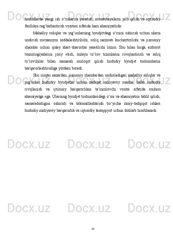 hududlarda   yangi   ish   o‘rinlarini   yaratish,   investitsiyalarni   jalb   qilish   va   iqtisodiy
faollikni rag‘batlantirish vositasi sifatida ham ahamiyatlidir.
Mahalliy   soliqlar   va   yig‘imlarning   byudjetdagi   o‘rnini   oshirish   uchun   ularni
undirish   mexanizmi   soddalashtirilishi,   soliq   nazorati   kuchaytirilishi   va   jismoniy
shaxslar   uchun   qulay   shart-sharoitlar   yaratilishi   lozim.   Shu   bilan   birga,   axborot
texnologiyalarini   joriy   etish,   onlayn   to‘lov   tizimlarini   rivojlantirish   va   soliq
to‘lovchilar   bilan   samarali   muloqot   qilish   hududiy   byudjet   tushumlarini
barqarorlashtirishga yordam beradi.
Shu nuqtai nazardan, jismoniy shaxslardan undiriladigan mahalliy soliqlar va
yig‘imlar   hududiy   byudjetlar   uchun   nafaqat   moliyaviy   manba,   balki   hududiy
rivojlanish   va   ijtimoiy   barqarorlikni   ta’minlovchi   vosita   sifatida   muhim
ahamiyatga ega. Ularning byudjet tushumlaridagi o‘rni va ahamiyatini tahlil qilish,
samaradorligini   oshirish   va   takomillashtirish   bo‘yicha   ilmiy-tadqiqot   ishlari
hududiy moliyaviy barqarorlik va iqtisodiy taraqqiyot uchun dolzarb hisoblanadi.
14 