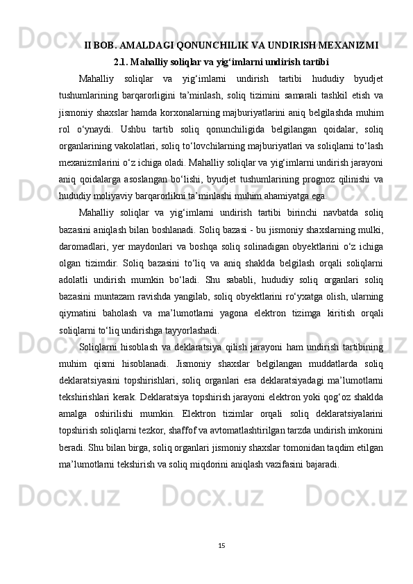 II BOB.   AMALDAGI QONUNCHILIK VA UNDIRISH MEXANIZMI
2.1. Mahalliy soliqlar va yig‘imlarni undirish tartibi
Mahalliy   soliqlar   va   yig‘imlarni   undirish   tartibi   hududiy   byudjet
tushumlarining   barqarorligini   ta’minlash,   soliq   tizimini   samarali   tashkil   etish   va
jismoniy shaxslar hamda korxonalarning majburiyatlarini aniq belgilashda muhim
rol   o‘ynaydi.   Ushbu   tartib   soliq   qonunchiligida   belgilangan   qoidalar,   soliq
organlarining vakolatlari, soliq to‘lovchilarning majburiyatlari va soliqlarni to‘lash
mexanizmlarini o‘z ichiga oladi. Mahalliy soliqlar va yig‘imlarni undirish jarayoni
aniq   qoidalarga   asoslangan   bo‘lishi,   byudjet   tushumlarining   prognoz   qilinishi   va
hududiy moliyaviy barqarorlikni ta’minlashi muhim ahamiyatga ega.
Mahalliy   soliqlar   va   yig‘imlarni   undirish   tartibi   birinchi   navbatda   soliq
bazasini aniqlash bilan boshlanadi. Soliq bazasi - bu jismoniy shaxslarning mulki,
daromadlari,   yer   maydonlari   va   boshqa   soliq   solinadigan   obyektlarini   o‘z   ichiga
olgan   tizimdir.   Soliq   bazasini   to‘liq   va   aniq   shaklda   belgilash   orqali   soliqlarni
adolatli   undirish   mumkin   bo‘ladi.   Shu   sababli,   hududiy   soliq   organlari   soliq
bazasini  muntazam  ravishda yangilab, soliq obyektlarini  ro‘yxatga olish, ularning
qiymatini   baholash   va   ma’lumotlarni   yagona   elektron   tizimga   kiritish   orqali
soliqlarni to‘liq undirishga tayyorlashadi.
Soliqlarni   hisoblash   va   deklaratsiya   qilish   jarayoni   ham   undirish   tartibining
muhim   qismi   hisoblanadi.   Jismoniy   shaxslar   belgilangan   muddatlarda   soliq
deklaratsiyasini   topshirishlari,   soliq   organlari   esa   deklaratsiyadagi   ma’lumotlarni
tekshirishlari kerak. Deklaratsiya topshirish jarayoni elektron yoki qog‘oz shaklda
amalga   oshirilishi   mumkin.   Elektron   tizimlar   orqali   soliq   deklaratsiyalarini
topshirish soliqlarni tezkor, shaffof va avtomatlashtirilgan tarzda undirish imkonini
beradi. Shu bilan birga, soliq organlari jismoniy shaxslar tomonidan taqdim etilgan
ma’lumotlarni tekshirish va soliq miqdorini aniqlash vazifasini bajaradi.
15 