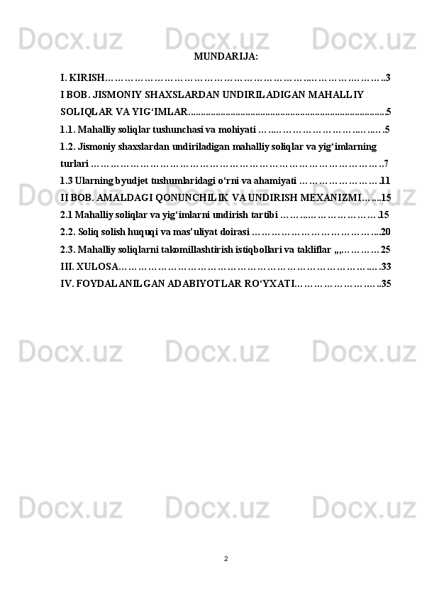 MUNDARIJA:
I.  KIRISH……………………………………………………..………….………..3
I BOB. JISMONIY SHAXSLARDAN UNDIRILADIGAN MAHALLIY 
SOLIQLAR VA YIG‘IMLAR................................................................................5
1.1. Mahalliy soliqlar tushunchasi va mohiyati …..……………………..…..….5
1.2. Jismoniy shaxslardan undiriladigan mahalliy soliqlar va yig‘imlarning 
turlari ……………………………………………………………………………..7
1.3 Ularning byudjet tushumlaridagi o‘rni va ahamiyati …………………….11
II BOB. AMALDAGI QONUNCHILIK VA UNDIRISH MEXANIZMI…....15
2.1 Mahalliy soliqlar va yig‘imlarni undirish tartibi ……...………………….15
2.2. Soliq solish huquqi va mas’uliyat doirasi ………………………………....20
2.3. Mahalliy soliqlarni takomillashtirish istiqbollari va takliflar ,,,…………25
III. XULOSA………………………………………………………………….….33
IV. FOYDALANILGAN ADABIYOTLAR RO‘YXATI………………….…..35
2 