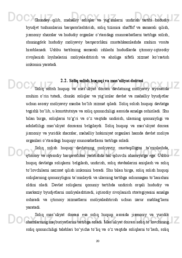 Shunday   qilib ,   mahalliy   soliqlar   va   yig ‘ imlarni   undirish   tartibi   hududiy
byudjet   tushumlarini   barqarorlashtirish ,   soliq   tizimini   shaffof   va   samarali   qilish ,
jismoniy   shaxslar   va   hududiy   organlar   o ‘ rtasidagi   munosabatlarni   tartibga   solish ,
shuningdek   hududiy   moliyaviy   barqarorlikni   mustahkamlashda   muhim   vosita
hisoblanadi .   Ushbu   tartibning   samarali   ishlashi   hududlarda   ijtimoiy - iqtisodiy
rivojlanish   loyihalarini   moliyalashtirish   va   aholiga   sifatli   xizmat   ko ‘ rsatish
imkonini   yaratadi .
2.2.  Soliq solish huquqi va mas’uliyat doirasi
Soliq   solish   huquqi   va   mas’uliyat   doirasi   davlatning   moliyaviy   siyosatida
muhim   o‘rin   tutadi,   chunki   soliqlar   va   yig‘imlar   davlat   va   mahalliy   byudjetlar
uchun asosiy  moliyaviy manba bo‘lib xizmat  qiladi. Soliq solish  huquqi  davlatga
tegishli bo‘lib, u konstitutsiya va soliq qonunchiligi asosida amalga oshiriladi. Shu
bilan   birga,   soliqlarni   to‘g‘ri   va   o‘z   vaqtida   undirish,   ularning   qonuniyligi   va
adolatliligi   mas’uliyat   doirasini   belgilaydi.   Soliq   huquqi   va   mas’uliyat   doirasi
jismoniy   va   yuridik   shaxslar,   mahalliy   hokimiyat   organlari   hamda   davlat   moliya
organlari o‘rtasidagi huquqiy munosabatlarni tartibga soladi.
Soliq   solish   huquqi   davlatning   moliyaviy   mustaqilligini   ta’minlashda,
ijtimoiy va iqtisodiy barqarorlikni  yaratishda hal qiluvchi ahamiyatga ega. Ushbu
huquq   davlatga   soliqlarni   belgilash,   undirish,   soliq   stavkalarini   aniqlash   va   soliq
to‘lovchilarni  nazorat  qilish imkonini  beradi. Shu bilan birga, soliq solish  huquqi
soliqlarning qonuniyligini ta’minlaydi va ularning tartibga solinmagan to‘lanishini
oldini   oladi.   Davlat   soliqlarni   qonuniy   tartibda   undirish   orqali   hududiy   va
markaziy  byudjetlarni  moliyalashtiradi, iqtisodiy rivojlanish strategiyasini  amalga
oshiradi   va   ijtimoiy   xizmatlarni   moliyalashtirish   uchun   zarur   mablag‘larni
yaratadi.
Soliq   mas’uliyat   doirasi   esa   soliq   huquqi   asosida   jismoniy   va   yuridik
shaxslarning majburiyatlarini tartibga soladi. Mas’uliyat doirasi soliq to‘lovchining
soliq   qonunchiligi   talablari   bo‘yicha   to‘liq  va   o‘z  vaqtida   soliqlarni   to‘lash,   soliq
20 