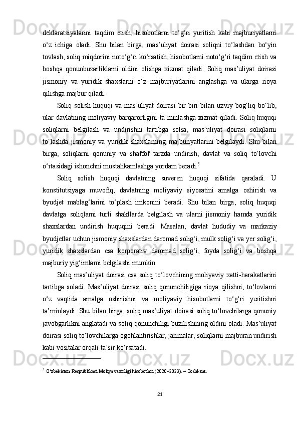 deklaratsiyalarini   taqdim   etish,   hisobotlarni   to‘g‘ri   yuritish   kabi   majburiyatlarni
o‘z   ichiga   oladi.   Shu   bilan   birga,   mas’uliyat   doirasi   soliqni   to‘lashdan   bo‘yin
tovlash, soliq miqdorini noto‘g‘ri ko‘rsatish, hisobotlarni noto‘g‘ri taqdim etish va
boshqa   qonunbuzarliklarni   oldini   olishga   xizmat   qiladi.   Soliq   mas’uliyat   doirasi
jismoniy   va   yuridik   shaxslarni   o‘z   majburiyatlarini   anglashga   va   ularga   rioya
qilishga majbur qiladi.
Soliq   solish   huquqi   va   mas’uliyat   doirasi   bir-biri   bilan   uzviy   bog‘liq   bo‘lib,
ular  davlatning moliyaviy barqarorligini ta’minlashga xizmat qiladi. Soliq huquqi
soliqlarni   belgilash   va   undirishni   tartibga   solsa,   mas’uliyat   doirasi   soliqlarni
to‘lashda   jismoniy   va   yuridik   shaxslarning   majburiyatlarini   belgilaydi.   Shu   bilan
birga,   soliqlarni   qonuniy   va   shaffof   tarzda   undirish,   davlat   va   soliq   to‘lovchi
o‘rtasidagi ishonchni mustahkamlashga yordam beradi. 5
Soliq   solish   huquqi   davlatning   suveren   huquqi   sifatida   qaraladi.   U
konstitutsiyaga   muvofiq,   davlatning   moliyaviy   siyosatini   amalga   oshirish   va
byudjet   mablag‘larini   to‘plash   imkonini   beradi.   Shu   bilan   birga,   soliq   huquqi
davlatga   soliqlarni   turli   shakllarda   belgilash   va   ularni   jismoniy   hamda   yuridik
shaxslardan   undirish   huquqini   beradi.   Masalan,   davlat   hududiy   va   markaziy
byudjetlar uchun jismoniy shaxslardan daromad solig‘i, mulk solig‘i va yer solig‘i,
yuridik   shaxslardan   esa   korporativ   daromad   solig‘i,   foyda   solig‘i   va   boshqa
majburiy yig‘imlarni belgilashi mumkin.
Soliq  mas’uliyat   doirasi   esa  soliq   to‘lovchining  moliyaviy  xatti-harakatlarini
tartibga   soladi.   Mas’uliyat   doirasi   soliq   qonunchiligiga   rioya   qilishni,   to‘lovlarni
o‘z   vaqtida   amalga   oshirishni   va   moliyaviy   hisobotlarni   to‘g‘ri   yuritishni
ta’minlaydi. Shu bilan birga, soliq mas’uliyat doirasi soliq to‘lovchilarga qonuniy
javobgarlikni anglatadi va soliq qonunchiligi buzilishining oldini oladi. Mas’uliyat
doirasi soliq to‘lovchilarga ogohlantirishlar, jarimalar, soliqlarni majburan undirish
kabi vositalar orqali ta’sir ko‘rsatadi.
5
  O‘zbekiston Respublikasi Moliya vazirligi hisobotlari (2020–2023). – Toshkent.
21 