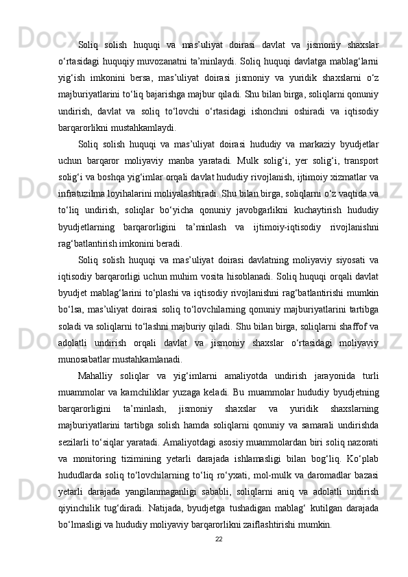 Soliq   solish   huquqi   va   mas’uliyat   doirasi   davlat   va   jismoniy   shaxslar
o‘rtasidagi  huquqiy muvozanatni  ta’minlaydi. Soliq huquqi  davlatga mablag‘larni
yig‘ish   imkonini   bersa,   mas’uliyat   doirasi   jismoniy   va   yuridik   shaxslarni   o‘z
majburiyatlarini to‘liq bajarishga majbur qiladi. Shu bilan birga, soliqlarni qonuniy
undirish,   davlat   va   soliq   to‘lovchi   o‘rtasidagi   ishonchni   oshiradi   va   iqtisodiy
barqarorlikni mustahkamlaydi.
Soliq   solish   huquqi   va   mas’uliyat   doirasi   hududiy   va   markaziy   byudjetlar
uchun   barqaror   moliyaviy   manba   yaratadi.   Mulk   solig‘i,   yer   solig‘i,   transport
solig‘i va boshqa yig‘imlar orqali davlat hududiy rivojlanish, ijtimoiy xizmatlar va
infratuzilma loyihalarini moliyalashtiradi. Shu bilan birga, soliqlarni o‘z vaqtida va
to‘liq   undirish,   soliqlar   bo‘yicha   qonuniy   javobgarlikni   kuchaytirish   hududiy
byudjetlarning   barqarorligini   ta’minlash   va   ijtimoiy-iqtisodiy   rivojlanishni
rag‘batlantirish imkonini beradi.
Soliq   solish   huquqi   va   mas’uliyat   doirasi   davlatning   moliyaviy   siyosati   va
iqtisodiy barqarorligi uchun muhim vosita hisoblanadi. Soliq huquqi orqali davlat
byudjet mablag‘larini to‘plashi  va iqtisodiy rivojlanishni rag‘batlantirishi mumkin
bo‘lsa,   mas’uliyat   doirasi   soliq   to‘lovchilarning   qonuniy   majburiyatlarini   tartibga
soladi va soliqlarni to‘lashni majburiy qiladi. Shu bilan birga, soliqlarni shaffof va
adolatli   undirish   orqali   davlat   va   jismoniy   shaxslar   o‘rtasidagi   moliyaviy
munosabatlar mustahkamlanadi.
Mahalliy   soliqlar   va   yig‘imlarni   amaliyotda   undirish   jarayonida   turli
muammolar   va   kamchiliklar   yuzaga   keladi.   Bu   muammolar   hududiy   byudjetning
barqarorligini   ta’minlash,   jismoniy   shaxslar   va   yuridik   shaxslarning
majburiyatlarini   tartibga   solish   hamda   soliqlarni   qonuniy   va   samarali   undirishda
sezilarli to‘siqlar yaratadi. Amaliyotdagi asosiy muammolardan biri soliq nazorati
va   monitoring   tizimining   yetarli   darajada   ishlamasligi   bilan   bog‘liq.   Ko‘plab
hududlarda   soliq   to‘lovchilarning   to‘liq   ro‘yxati,   mol-mulk   va   daromadlar   bazasi
yetarli   darajada   yangilanmaganligi   sababli,   soliqlarni   aniq   va   adolatli   undirish
qiyinchilik   tug‘diradi.   Natijada,   byudjetga   tushadigan   mablag‘   kutilgan   darajada
bo‘lmasligi va hududiy moliyaviy barqarorlikni zaiflashtirishi mumkin.
22 