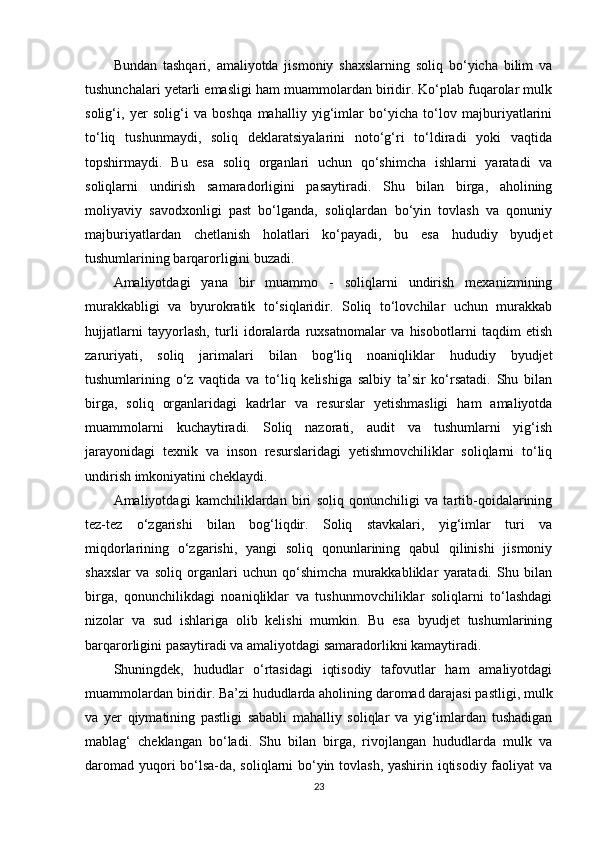 Bundan   tashqari,   amaliyotda   jismoniy   shaxslarning   soliq   bo‘yicha   bilim   va
tushunchalari yetarli emasligi ham muammolardan biridir. Ko‘plab fuqarolar mulk
solig‘i,   yer   solig‘i   va   boshqa   mahalliy   yig‘imlar   bo‘yicha   to‘lov   majburiyatlarini
to‘liq   tushunmaydi,   soliq   deklaratsiyalarini   noto‘g‘ri   to‘ldiradi   yoki   vaqtida
topshirmaydi.   Bu   esa   soliq   organlari   uchun   qo‘shimcha   ishlarni   yaratadi   va
soliqlarni   undirish   samaradorligini   pasaytiradi.   Shu   bilan   birga,   aholining
moliyaviy   savodxonligi   past   bo‘lganda,   soliqlardan   bo‘yin   tovlash   va   qonuniy
majburiyatlardan   chetlanish   holatlari   ko‘payadi,   bu   esa   hududiy   byudjet
tushumlarining barqarorligini buzadi.
Amaliyotdagi   yana   bir   muammo   -   soliqlarni   undirish   mexanizmining
murakkabligi   va   byurokratik   to‘siqlaridir.   Soliq   to‘lovchilar   uchun   murakkab
hujjatlarni   tayyorlash,   turli   idoralarda   ruxsatnomalar   va   hisobotlarni   taqdim   etish
zaruriyati,   soliq   jarimalari   bilan   bog‘liq   noaniqliklar   hududiy   byudjet
tushumlarining   o‘z   vaqtida   va   to‘liq   kelishiga   salbiy   ta’sir   ko‘rsatadi.   Shu   bilan
birga,   soliq   organlaridagi   kadrlar   va   resurslar   yetishmasligi   ham   amaliyotda
muammolarni   kuchaytiradi.   Soliq   nazorati,   audit   va   tushumlarni   yig‘ish
jarayonidagi   texnik   va   inson   resurslaridagi   yetishmovchiliklar   soliqlarni   to‘liq
undirish imkoniyatini cheklaydi.
Amaliyotdagi   kamchiliklardan   biri   soliq   qonunchiligi   va   tartib-qoidalarining
tez-tez   o‘zgarishi   bilan   bog‘liqdir.   Soliq   stavkalari,   yig‘imlar   turi   va
miqdorlarining   o‘zgarishi,   yangi   soliq   qonunlarining   qabul   qilinishi   jismoniy
shaxslar   va   soliq   organlari   uchun   qo‘shimcha   murakkabliklar   yaratadi.   Shu   bilan
birga,   qonunchilikdagi   noaniqliklar   va   tushunmovchiliklar   soliqlarni   to‘lashdagi
nizolar   va   sud   ishlariga   olib   kelishi   mumkin.   Bu   esa   byudjet   tushumlarining
barqarorligini pasaytiradi va amaliyotdagi samaradorlikni kamaytiradi.
Shuningdek,   hududlar   o‘rtasidagi   iqtisodiy   tafovutlar   ham   amaliyotdagi
muammolardan biridir. Ba’zi hududlarda aholining daromad darajasi pastligi, mulk
va   yer   qiymatining   pastligi   sababli   mahalliy   soliqlar   va   yig‘imlardan   tushadigan
mablag‘   cheklangan   bo‘ladi.   Shu   bilan   birga,   rivojlangan   hududlarda   mulk   va
daromad yuqori bo‘lsa-da, soliqlarni bo‘yin tovlash, yashirin iqtisodiy faoliyat va
23 