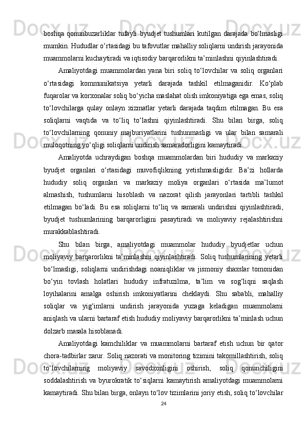 boshqa   qonunbuzarliklar   tufayli   byudjet   tushumlari   kutilgan   darajada   bo‘lmasligi
mumkin. Hududlar o‘rtasidagi bu tafovutlar mahalliy soliqlarni undirish jarayonida
muammolarni kuchaytiradi va iqtisodiy barqarorlikni ta’minlashni qiyinlashtiradi.
Amaliyotdagi   muammolardan   yana   biri   soliq   to‘lovchilar   va   soliq   organlari
o‘rtasidagi   kommunikatsiya   yetarli   darajada   tashkil   etilmaganidir.   Ko‘plab
fuqarolar va korxonalar soliq bo‘yicha maslahat olish imkoniyatiga ega emas, soliq
to‘lovchilarga   qulay   onlayn   xizmatlar   yetarli   darajada   taqdim   etilmagan.   Bu   esa
soliqlarni   vaqtida   va   to‘liq   to‘lashni   qiyinlashtiradi.   Shu   bilan   birga,   soliq
to‘lovchilarning   qonuniy   majburiyatlarini   tushunmasligi   va   ular   bilan   samarali
muloqotning yo‘qligi soliqlarni undirish samaradorligini kamaytiradi.
Amaliyotda   uchraydigan   boshqa   muammolardan   biri   hududiy   va   markaziy
byudjet   organlari   o‘rtasidagi   muvofiqlikning   yetishmasligidir.   Ba’zi   hollarda
hududiy   soliq   organlari   va   markaziy   moliya   organlari   o‘rtasida   ma’lumot
almashish,   tushumlarni   hisoblash   va   nazorat   qilish   jarayonlari   tartibli   tashkil
etilmagan   bo‘ladi.   Bu   esa   soliqlarni   to‘liq   va   samarali   undirishni   qiyinlashtiradi,
byudjet   tushumlarining   barqarorligini   pasaytiradi   va   moliyaviy   rejalashtirishni
murakkablashtiradi.
Shu   bilan   birga,   amaliyotdagi   muammolar   hududiy   byudjetlar   uchun
moliyaviy   barqarorlikni   ta’minlashni   qiyinlashtiradi.   Soliq   tushumlarining   yetarli
bo‘lmasligi,   soliqlarni   undirishdagi   noaniqliklar   va   jismoniy   shaxslar   tomonidan
bo‘yin   tovlash   holatlari   hududiy   infratuzilma,   ta’lim   va   sog‘liqni   saqlash
loyihalarini   amalga   oshirish   imkoniyatlarini   cheklaydi.   Shu   sababli,   mahalliy
soliqlar   va   yig‘imlarni   undirish   jarayonida   yuzaga   keladigan   muammolarni
aniqlash va ularni bartaraf etish hududiy moliyaviy barqarorlikni ta’minlash uchun
dolzarb masala hisoblanadi.
Amaliyotdagi   kamchiliklar   va   muammolarni   bartaraf   etish   uchun   bir   qator
chora-tadbirlar zarur. Soliq nazorati va monitoring tizimini takomillashtirish, soliq
to‘lovchilarning   moliyaviy   savodxonligini   oshirish,   soliq   qonunchiligini
soddalashtirish  va  byurokratik  to‘siqlarni   kamaytirish  amaliyotdagi   muammolarni
kamaytiradi. Shu bilan birga, onlayn to‘lov tizimlarini joriy etish, soliq to‘lovchilar
24 