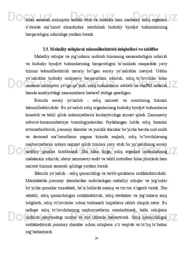 bilan   samarali   muloqotni   tashkil   etish   va   hududiy   ham   markaziy   soliq   organlari
o‘rtasida   ma’lumot   almashishni   yaxshilash   hududiy   byudjet   tushumlarining
barqarorligini oshirishga yordam beradi.
2.3. Mahalliy soliqlarni takomillashtirish istiqbollari va takliflar
Mahalliy  soliqlar  va   yig‘imlarni  undirish  tizimining  samaradorligini   oshirish
va   hududiy   byudjet   tushumlarining   barqarorligini   ta’minlash   maqsadida   joriy
tizimni   takomillashtirish   zaruriy   bo‘lgan   asosiy   yo‘nalishlar   mavjud.   Ushbu
yo‘nalishlar   hududiy   moliyaviy   barqarorlikni   oshirish,   soliq   to‘lovchilar   bilan
samarali muloqotni yo‘lga qo‘yish, soliq tushumlarini adolatli va shaffof undirish
hamda amaliyotdagi muammolarni bartaraf etishga qaratilgan.
Birinchi   asosiy   yo‘nalish   -   soliq   nazorati   va   monitoring   tizimini
takomillashtirishdir. Bu yo‘nalish soliq organlarining hududiy byudjet tushumlarini
kuzatish   va   tahlil   qilish   imkoniyatlarini   kuchaytirishga   xizmat   qiladi.   Zamonaviy
axborot-kommunikatsiya   texnologiyalaridan   foydalangan   holda   soliq   bazasini
avtomatlashtirish, jismoniy shaxslar va yuridik shaxslar bo‘yicha barcha mol-mulk
va   daromad   ma’lumotlarini   yagona   tizimda   saqlash,   soliq   to‘lovchilarning
majburiyatlarini  onlayn  nazorat  qilish  tizimini  joriy etish  bu  yo‘nalishning  asosiy
tarkibiy   qismlari   hisoblanadi.   Shu   bilan   birga,   soliq   organlari   xodimlarining
malakasini oshirish, ularni zamonaviy audit va tahlil metodlari bilan jihozlash ham
nazorat tizimini samarali qilishga yordam beradi.
Ikkinchi yo‘nalish - soliq qonunchiligi va tartib-qoidalarni soddalashtirishdir.
Mamlakatda   jismoniy   shaxslardan   undiriladigan   mahalliy   soliqlar   va   yig‘imlar
bo‘yicha qonunlar murakkab, ba’zi hollarda noaniq va tez-tez o‘zgarib turadi. Shu
sababli,   soliq   qonunchiligini   soddalashtirish,   soliq   stavkalari   va   yig‘imlarni   aniq
belgilash,   soliq   to‘lovchilar   uchun   tushunarli   hujjatlarni   ishlab   chiqish   zarur.   Bu
nafaqat   soliq   to‘lovchilarning   majburiyatlarini   osonlashtiradi,   balki   soliqlarni
undirish   jarayonidagi   nizolar   va   sud   ishlarini   kamaytiradi.   Soliq   qonunchiligini
soddalashtirish   jismoniy   shaxslar   uchun   soliqlarni   o‘z   vaqtida   va   to‘liq   to‘lashni
rag‘batlantiradi.
25 