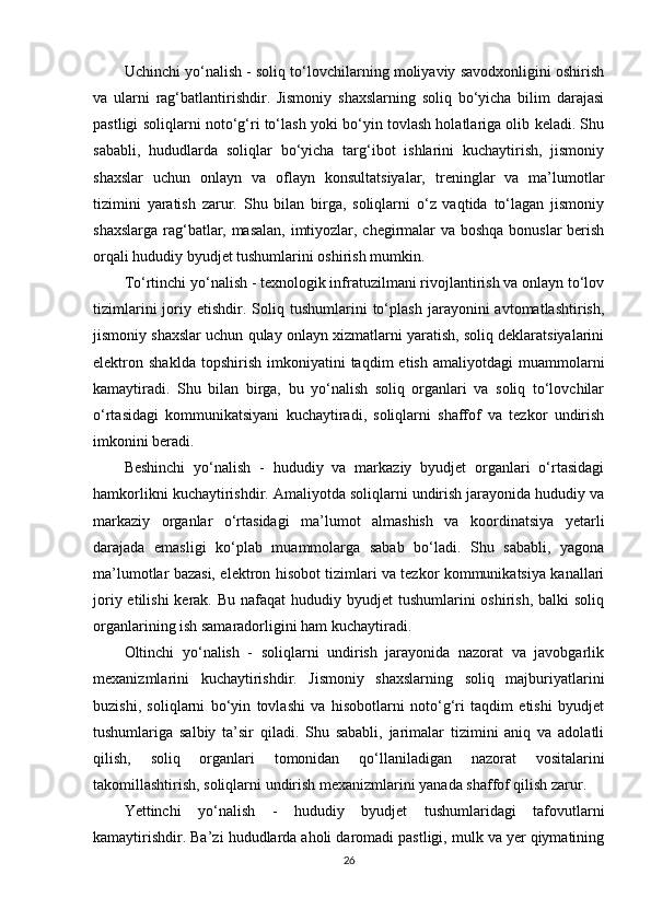 Uchinchi yo‘nalish - soliq to‘lovchilarning moliyaviy savodxonligini oshirish
va   ularni   rag‘batlantirishdir.   Jismoniy   shaxslarning   soliq   bo‘yicha   bilim   darajasi
pastligi soliqlarni noto‘g‘ri to‘lash yoki bo‘yin tovlash holatlariga olib keladi. Shu
sababli,   hududlarda   soliqlar   bo‘yicha   targ‘ibot   ishlarini   kuchaytirish,   jismoniy
shaxslar   uchun   onlayn   va   oflayn   konsultatsiyalar,   treninglar   va   ma’lumotlar
tizimini   yaratish   zarur.   Shu   bilan   birga,   soliqlarni   o‘z   vaqtida   to‘lagan   jismoniy
shaxslarga rag‘batlar, masalan, imtiyozlar, chegirmalar va boshqa bonuslar berish
orqali hududiy byudjet tushumlarini oshirish mumkin.
To‘rtinchi yo‘nalish - texnologik infratuzilmani rivojlantirish va onlayn to‘lov
tizimlarini   joriy   etishdir.  Soliq  tushumlarini   to‘plash   jarayonini   avtomatlashtirish,
jismoniy shaxslar uchun qulay onlayn xizmatlarni yaratish, soliq deklaratsiyalarini
elektron  shaklda   topshirish   imkoniyatini   taqdim   etish   amaliyotdagi   muammolarni
kamaytiradi.   Shu   bilan   birga,   bu   yo‘nalish   soliq   organlari   va   soliq   to‘lovchilar
o‘rtasidagi   kommunikatsiyani   kuchaytiradi,   soliqlarni   shaffof   va   tezkor   undirish
imkonini beradi.
Beshinchi   yo‘nalish   -   hududiy   va   markaziy   byudjet   organlari   o‘rtasidagi
hamkorlikni kuchaytirishdir. Amaliyotda soliqlarni undirish jarayonida hududiy va
markaziy   organlar   o‘rtasidagi   ma’lumot   almashish   va   koordinatsiya   yetarli
darajada   emasligi   ko‘plab   muammolarga   sabab   bo‘ladi.   Shu   sababli,   yagona
ma’lumotlar bazasi, elektron hisobot tizimlari va tezkor kommunikatsiya kanallari
joriy etilishi  kerak. Bu  nafaqat  hududiy byudjet  tushumlarini  oshirish,  balki  soliq
organlarining ish samaradorligini ham kuchaytiradi.
Oltinchi   yo‘nalish   -   soliqlarni   undirish   jarayonida   nazorat   va   javobgarlik
mexanizmlarini   kuchaytirishdir.   Jismoniy   shaxslarning   soliq   majburiyatlarini
buzishi,   soliqlarni   bo‘yin   tovlashi   va   hisobotlarni   noto‘g‘ri   taqdim   etishi   byudjet
tushumlariga   salbiy   ta’sir   qiladi.   Shu   sababli,   jarimalar   tizimini   aniq   va   adolatli
qilish,   soliq   organlari   tomonidan   qo‘llaniladigan   nazorat   vositalarini
takomillashtirish, soliqlarni undirish mexanizmlarini yanada shaffof qilish zarur.
Yettinchi   yo‘nalish   -   hududiy   byudjet   tushumlaridagi   tafovutlarni
kamaytirishdir. Ba’zi hududlarda aholi daromadi pastligi, mulk va yer qiymatining
26 