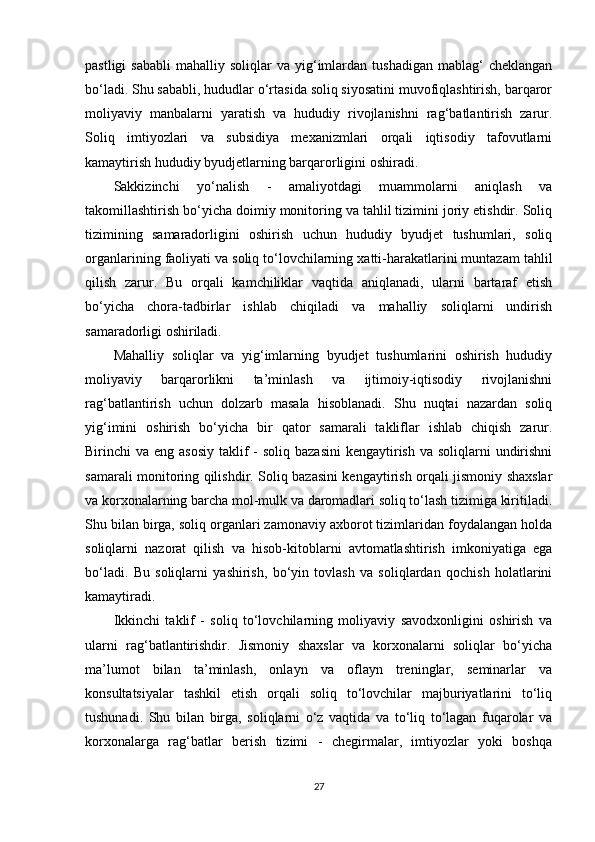 pastligi  sababli   mahalliy  soliqlar   va  yig‘imlardan  tushadigan   mablag‘   cheklangan
bo‘ladi. Shu sababli, hududlar o‘rtasida soliq siyosatini muvofiqlashtirish, barqaror
moliyaviy   manbalarni   yaratish   va   hududiy   rivojlanishni   rag‘batlantirish   zarur.
Soliq   imtiyozlari   va   subsidiya   mexanizmlari   orqali   iqtisodiy   tafovutlarni
kamaytirish hududiy byudjetlarning barqarorligini oshiradi.
Sakkizinchi   yo‘nalish   -   amaliyotdagi   muammolarni   aniqlash   va
takomillashtirish bo‘yicha doimiy monitoring va tahlil tizimini joriy etishdir. Soliq
tizimining   samaradorligini   oshirish   uchun   hududiy   byudjet   tushumlari,   soliq
organlarining faoliyati va soliq to‘lovchilarning xatti-harakatlarini muntazam tahlil
qilish   zarur.   Bu   orqali   kamchiliklar   vaqtida   aniqlanadi,   ularni   bartaraf   etish
bo‘yicha   chora-tadbirlar   ishlab   chiqiladi   va   mahalliy   soliqlarni   undirish
samaradorligi oshiriladi.
Mahalliy   soliqlar   va   yig‘imlarning   byudjet   tushumlarini   oshirish   hududiy
moliyaviy   barqarorlikni   ta’minlash   va   ijtimoiy-iqtisodiy   rivojlanishni
rag‘batlantirish   uchun   dolzarb   masala   hisoblanadi.   Shu   nuqtai   nazardan   soliq
yig‘imini   oshirish   bo‘yicha   bir   qator   samarali   takliflar   ishlab   chiqish   zarur.
Birinchi  va eng asosiy  taklif  - soliq  bazasini  kengaytirish  va soliqlarni  undirishni
samarali monitoring qilishdir. Soliq bazasini kengaytirish orqali jismoniy shaxslar
va korxonalarning barcha mol-mulk va daromadlari soliq to‘lash tizimiga kiritiladi.
Shu bilan birga, soliq organlari zamonaviy axborot tizimlaridan foydalangan holda
soliqlarni   nazorat   qilish   va   hisob-kitoblarni   avtomatlashtirish   imkoniyatiga   ega
bo‘ladi.   Bu   soliqlarni   yashirish,   bo‘yin   tovlash   va   soliqlardan   qochish   holatlarini
kamaytiradi.
Ikkinchi   taklif   -   soliq   to‘lovchilarning   moliyaviy   savodxonligini   oshirish   va
ularni   rag‘batlantirishdir.   Jismoniy   shaxslar   va   korxonalarni   soliqlar   bo‘yicha
ma’lumot   bilan   ta’minlash,   onlayn   va   oflayn   treninglar,   seminarlar   va
konsultatsiyalar   tashkil   etish   orqali   soliq   to‘lovchilar   majburiyatlarini   to‘liq
tushunadi.   Shu   bilan   birga,   soliqlarni   o‘z   vaqtida   va   to‘liq   to‘lagan   fuqarolar   va
korxonalarga   rag‘batlar   berish   tizimi   -   chegirmalar,   imtiyozlar   yoki   boshqa
27 