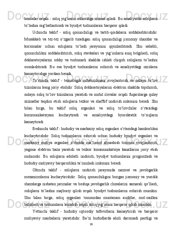 bonuslar orqali - soliq yig‘imini oshirishga xizmat qiladi. Bu amaliyotda soliqlarni
to‘lashni rag‘batlantiradi va byudjet tushumlarini barqaror qiladi.
Uchinchi   taklif   -   soliq   qonunchiligi   va   tartib-qoidalarni   soddalashtirishdir.
Murakkab   va   tez-tez   o‘zgarib   turadigan   soliq   qonunchiligi   jismoniy   shaxslar   va
korxonalar   uchun   soliqlarni   to‘lash   jarayonini   qiyinlashtiradi.   Shu   sababli,
qonunchilikni  soddalashtirish,  soliq stavkalari  va  yig‘imlarni  aniq  belgilash,  soliq
deklaratsiyalarini   oddiy   va   tushunarli   shaklda   ishlab   chiqish   soliqlarni   to‘lashni
osonlashtiradi.   Bu   esa   byudjet   tushumlarini   oshirish   va   amaliyotdagi   nizolarni
kamaytirishga yordam beradi.
To‘rtinchi   taklif   -   texnologik   infratuzilmani   rivojlantirish   va   onlayn   to‘lov
tizimlarini keng joriy etishdir. Soliq deklaratsiyalarini elektron shaklda topshirish,
onlayn soliq to‘lov tizimlarini  yaratish va mobil  ilovalar  orqali  fuqarolarga  qulay
xizmatlar   taqdim   etish   soliqlarni   tezkor   va   shaffof   undirish   imkonini   beradi.   Shu
bilan   birga,   bu   taklif   soliq   organlari   va   soliq   to‘lovchilar   o‘rtasidagi
kommunikatsiyani   kuchaytiradi   va   amaliyotdagi   byurokratik   to‘siqlarni
kamaytiradi.
Beshinchi taklif - hududiy va markaziy soliq organlari o‘rtasidagi hamkorlikni
kuchaytirishdir.   Soliq   tushumlarini   oshirish   uchun   hududiy   byudjet   organlari   va
markaziy   moliya   organlari   o‘rtasida   ma’lumot   almashish   tizimini   rivojlantirish,
yagona   elektron   baza   yaratish   va   tezkor   kommunikatsiya   kanallarini   joriy   etish
muhimdir.   Bu   soliqlarni   adolatli   undirish,   byudjet   tushumlarini   prognozlash   va
hududiy moliyaviy barqarorlikni ta’minlash imkonini beradi.
Oltinchi   taklif   -   soliqlarni   undirish   jarayonida   nazorat   va   javobgarlik
mexanizmlarini   kuchaytirishdir.   Soliq   qonunchiligini   buzgan   jismoniy   va   yuridik
shaxslarga nisbatan jarimalar va boshqa javobgarlik choralarini samarali  qo‘llash,
soliqlarni   to‘lashni   majburiy   qilish   orqali   byudjet   tushumlarini   oshirish   mumkin.
Shu   bilan   birga,   soliq   organlari   tomonidan   muntazam   auditlar,   mol-mulkni
baholash va tushumlarni kuzatish orqali soliq yig‘imini barqaror qilish mumkin.
Yettinchi   taklif   -   hududiy   iqtisodiy   tafovutlarni   kamaytirish   va   barqaror
moliyaviy   manbalarni   yaratishdir.   Ba’zi   hududlarda   aholi   daromadi   pastligi   va
28 