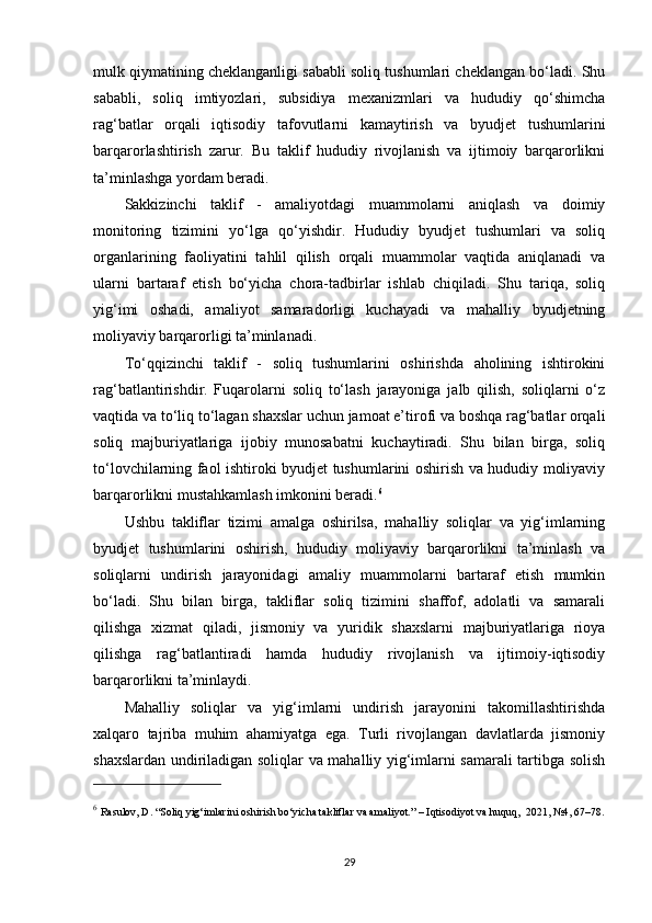 mulk qiymatining cheklanganligi sababli soliq tushumlari cheklangan bo‘ladi. Shu
sababli,   soliq   imtiyozlari,   subsidiya   mexanizmlari   va   hududiy   qo‘shimcha
rag‘batlar   orqali   iqtisodiy   tafovutlarni   kamaytirish   va   byudjet   tushumlarini
barqarorlashtirish   zarur.   Bu   taklif   hududiy   rivojlanish   va   ijtimoiy   barqarorlikni
ta’minlashga yordam beradi.
Sakkizinchi   taklif   -   amaliyotdagi   muammolarni   aniqlash   va   doimiy
monitoring   tizimini   yo‘lga   qo‘yishdir.   Hududiy   byudjet   tushumlari   va   soliq
organlarining   faoliyatini   tahlil   qilish   orqali   muammolar   vaqtida   aniqlanadi   va
ularni   bartaraf   etish   bo‘yicha   chora-tadbirlar   ishlab   chiqiladi.   Shu   tariqa,   soliq
yig‘imi   oshadi,   amaliyot   samaradorligi   kuchayadi   va   mahalliy   byudjetning
moliyaviy barqarorligi ta’minlanadi.
To‘qqizinchi   taklif   -   soliq   tushumlarini   oshirishda   aholining   ishtirokini
rag‘batlantirishdir.   Fuqarolarni   soliq   to‘lash   jarayoniga   jalb   qilish,   soliqlarni   o‘z
vaqtida va to‘liq to‘lagan shaxslar uchun jamoat e’tirofi va boshqa rag‘batlar orqali
soliq   majburiyatlariga   ijobiy   munosabatni   kuchaytiradi.   Shu   bilan   birga,   soliq
to‘lovchilarning faol ishtiroki byudjet tushumlarini oshirish va hududiy moliyaviy
barqarorlikni mustahkamlash imkonini beradi. 6
Ushbu   takliflar   tizimi   amalga   oshirilsa,   mahalliy   soliqlar   va   yig‘imlarning
byudjet   tushumlarini   oshirish,   hududiy   moliyaviy   barqarorlikni   ta’minlash   va
soliqlarni   undirish   jarayonidagi   amaliy   muammolarni   bartaraf   etish   mumkin
bo‘ladi.   Shu   bilan   birga,   takliflar   soliq   tizimini   shaffof,   adolatli   va   samarali
qilishga   xizmat   qiladi,   jismoniy   va   yuridik   shaxslarni   majburiyatlariga   rioya
qilishga   rag‘batlantiradi   hamda   hududiy   rivojlanish   va   ijtimoiy-iqtisodiy
barqarorlikni ta’minlaydi.
Mahalliy   soliqlar   va   yig‘imlarni   undirish   jarayonini   takomillashtirishda
xalqaro   tajriba   muhim   ahamiyatga   ega.   Turli   rivojlangan   davlatlarda   jismoniy
shaxslardan undiriladigan soliqlar va mahalliy yig‘imlarni samarali tartibga solish
6
  Rasulov, D. “Soliq yig‘imlarini oshirish bo‘yicha takliflar va amaliyot.” – Iqtisodiyot va huquq,  2021, №4, 67–78.
29 