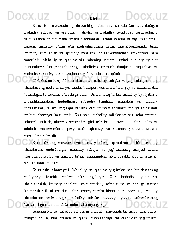 Kirish
Kurs   ishi   mavzusining   dolzarbligi.   Jismoniy   shaxslardan   undiriladigan
mahalliy   soliqlar   va   yig‘imlar   -   davlat   va   mahalliy   byudjetlar   daromadlarini
ta’minlashda   muhim   fiskal   vosita   hisoblanadi.   Ushbu   soliqlar   va   yig‘imlar   orqali
nafaqat   mahalliy   o‘zini   o‘zi   moliyalashtirish   tizimi   mustahkamlanadi,   balki
hududiy   rivojlanish   va   ijtimoiy   sohalarni   qo‘llab-quvvatlash   imkoniyati   ham
yaratiladi.   Mahalliy   soliqlar   va   yig‘imlarning   samarali   tizimi   hududiy   byudjet
tushumlarini   barqarorlashtirishga,   aholining   turmush   darajasini   saqlashga   va
mahalliy iqtisodiyotning rivojlanishiga bevosita ta’sir qiladi.
O‘zbekiston   Respublikasi   sharoitida   mahalliy   soliqlar   va   yig‘imlar   jismoniy
shaxslarning  mol-mulki, yer  mulki, transport  vositalari, turar  joy va xizmatlardan
tushadigan   to‘lovlarni   o‘z   ichiga   oladi.   Ushbu   soliq   turlari   mahalliy   byudjetlarni
mustahkamlashda,   hududlararo   iqtisodiy   tenglikni   saqlashda   va   hududiy
infratuzilma,   ta’lim,   sog‘liqni   saqlash   kabi   ijtimoiy   sohalarni   moliyalashtirishda
muhim   ahamiyat   kasb   etadi.   Shu   bois,   mahalliy   soliqlar   va   yig‘imlar   tizimini
takomillashtirish,   ularning   samaradorligini   oshirish,   to‘lovchilar   uchun   qulay   va
adolatli   mexanizmlarni   joriy   etish   iqtisodiy   va   ijtimoiy   jihatdan   dolzarb
masalalardan biridir.
Kurs   ishining   mavzusi   aynan   shu   jihatlarga   qaratilgan   bo‘lib,   jismoniy
shaxslardan   undiriladigan   mahalliy   soliqlar   va   yig‘imlarning   mavjud   holati,
ularning   iqtisodiy   va   ijtimoiy   ta’siri,   shuningdek,   takomillashtirishning   samarali
yo‘llari tahlil qilinadi. 
Kurs   ishi   ahamiyati.   Mahalliy   soliqlar   va   yig‘imlar   har   bir   davlatning
moliyaviy   tizimida   muhim   o‘rin   egallaydi.   Ular   hududiy   byudjetlarni
shakllantirish,   ijtimoiy   sohalarni   rivojlantirish,   infratuzilma   va   aholiga   xizmat
ko‘rsatish   sifatini   oshirish   uchun   asosiy   manba   hisoblanadi.   Ayniqsa,   jismoniy
shaxslardan   undiriladigan   mahalliy   soliqlar   hududiy   byudjet   tushumlarining
barqarorligini ta’minlashda muhim ahamiyatga ega.
Bugungi kunda mahalliy soliqlarni undirish jarayonida bir qator muammolar
mavjud   bo‘lib,   ular   orasida   soliqlarni   hisoblashdagi   chalkashliklar,   yig‘imlarni
3 