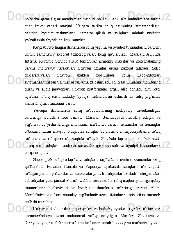 bo‘yicha   qator   ilg‘or   amaliyotlar   mavjud   bo‘lib,   ularni   o‘z   hududimizda   tatbiq
etish   imkoniyatlari   mavjud.   Xalqaro   tajriba   soliq   tizimining   samaradorligini
oshirish,   byudjet   tushumlarini   barqaror   qilish   va   soliqlarni   adolatli   undirish
yo‘nalishida foydali bo‘lishi mumkin.
Ko‘plab rivojlangan davlatlarda soliq yig‘imi va byudjet tushumlarini oshirish
uchun   zamonaviy   axborot   texnologiyalari   keng   qo‘llaniladi.   Masalan,   AQShda
Internal   Revenue   Service   (IRS)   tomonidan   jismoniy   shaxslar   va   korxonalarning
barcha   moliyaviy   harakatlari   elektron   tizimlar   orqali   nazorat   qilinadi.   Soliq
deklaratsiyalari   elektron   shaklda   topshiriladi,   soliq   hisob-kitoblari
avtomatlashtirilgan tizimlar orqali amalga oshiriladi, soliq tushumlarini monitoring
qilish   va   audit   jarayonlari   elektron   platformalar   orqali   olib   boriladi.   Shu   kabi
tajribani   tatbiq   etish   hududiy   byudjet   tushumlarini   oshirish   va   soliq   yig‘imini
samarali qilish imkonini beradi.
Yevropa   davlatlarida   soliq   to‘lovchilarning   moliyaviy   savodxonligini
oshirishga   alohida   e’tibor   beriladi.   Masalan,   Germaniyada   mahalliy   soliqlar   va
yig‘imlar   bo‘yicha   aholiga   muntazam   ma’lumot   berish,   seminarlar   va   treninglar
o‘tkazish   tizimi   mavjud.   Fuqarolar   soliqlar   bo‘yicha   o‘z   majburiyatlarini   to‘liq
tushunadi   va   soliqlarni   o‘z   vaqtida   to‘laydi.   Shu   kabi   tajribani   mamlakatimizda
tatbiq   etish   soliqlarni   undirish   samaradorligini   oshiradi   va   byudjet   tushumlarini
barqaror qiladi.
Shuningdek, xalqaro tajribada soliqlarni rag‘batlantiruvchi mexanizmlar keng
qo‘llaniladi.   Masalan,   Kanada   va   Yaponiya   tajribasida   soliqlarni   o‘z   vaqtida
to‘lagan jismoniy shaxslar va korxonalarga turli imtiyozlar beriladi - chegirmalar,
subsidiyalar yoki jamoat e’tirofi. Ushbu mexanizmlar soliq majburiyatlariga ijobiy
munosabatni   kuchaytiradi   va   byudjet   tushumlarini   oshirishga   xizmat   qiladi.
Mamlakatimizda   ham   shunday   rag‘batlantiruvchi   tizimlarni   joriy   etish   samarali
bo‘lishi mumkin.
Ko‘pgina davlatlarda soliq organlari va hududiy byudjet organlari o‘rtasidagi
kommunikatsiya   tizimi   mukammal   yo‘lga   qo‘yilgan.   Masalan,   Shvetsiya   va
Daniyada yagona elektron ma’lumotlar bazasi orqali hududiy va markaziy byudjet
30 