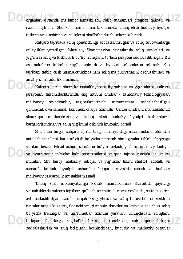 organlari   o‘rtasida   ma’lumot   almashiladi,   soliq   tushumlari   prognoz   qilinadi   va
nazorat   qilinadi.   Shu   kabi   tizimni   mamlakatimizda   tatbiq   etish   hududiy   byudjet
tushumlarini oshirish va soliqlarni shaffof undirish imkonini beradi.
Xalqaro tajribada soliq qonunchiligi soddalashtirilgan va soliq to‘lovchilarga
qulayliklar   yaratilgan.   Masalan,   Skandinaviya   davlatlarida   soliq   stavkalari   va
yig‘imlar aniq va tushunarli bo‘lib, soliqlarni to‘lash jarayoni soddalashtirilgan. Bu
esa   soliqlarni   to‘lashni   rag‘batlantiradi   va   byudjet   tushumlarini   oshiradi.   Shu
tajribani tatbiq etish mamlakatimizda ham soliq majburiyatlarini osonlashtiradi va
amaliy samaradorlikni oshiradi.
Xalqaro   tajriba   shuni   ko‘rsatadiki,   mahalliy   soliqlar   va   yig‘imlarni   undirish
jarayonini   takomillashtirishda   eng   muhim   omillar   -   zamonaviy   texnologiyalar,
moliyaviy   savodxonlik,   rag‘batlantiruvchi   mexanizmlar,   soddalashtirilgan
qonunchilik va samarali kommunikatsiya tizimidir. Ushbu omillarni mamlakatimiz
sharoitiga   moslashtirish   va   tatbiq   etish   hududiy   byudjet   tushumlarini
barqarorlashtirish va soliq yig‘imini oshirish imkonini beradi.
Shu   bilan   birga,   xalqaro   tajriba   bizga   amaliyotdagi   muammolarni   oldindan
aniqlash   va   ularni   bartaraf   etish   bo‘yicha   samarali   strategiyalar   ishlab   chiqishga
yordam   beradi.  Misol   uchun,  soliqlarni   bo‘yin   tovlash,   yashirin  iqtisodiy   faoliyat
va   byurokratik   to‘siqlar   kabi   muammolarni   xalqaro   tajriba   asosida   hal   qilish
mumkin.   Shu   tariqa,   mahalliy   soliqlar   va   yig‘imlar   tizimi   shaffof,   adolatli   va
samarali   bo‘ladi,   byudjet   tushumlari   barqaror   ravishda   oshadi   va   hududiy
moliyaviy barqarorlik mustahkamlanadi.
Tatbiq   etish   imkoniyatlariga   kelsak,   mamlakatimiz   sharoitida   quyidagi
yo‘nalishlarda xalqaro tajribani qo‘llash mumkin: birinchi navbatda, soliq bazasini
avtomatlashtirilgan   tizimlar   orqali   kengaytirish   va   soliq   to‘lovchilarni   elektron
tizimlar orqali kuzatish; ikkinchidan, jismoniy shaxslar va korxonalar uchun soliq
bo‘yicha   treninglar   va   ma’lumotlar   tizimini   yaratish;   uchinchidan,   soliqlarni
to‘lagan   shaxslarga   rag‘batlar   berish;   to‘rtinchidan,   soliq   qonunchiligini
soddalashtirish   va   aniq   belgilash;   beshinchidan,   hududiy   va   markaziy   organlar
31 
