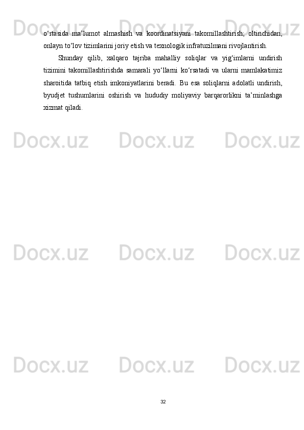 o‘rtasida   ma’lumot   almashish   va   koordinatsiyani   takomillashtirish;   oltinchidan,
onlayn to‘lov tizimlarini joriy etish va texnologik infratuzilmani rivojlantirish.
Shunday   qilib,   xalqaro   tajriba   mahalliy   soliqlar   va   yig‘imlarni   undirish
tizimini   takomillashtirishda   samarali   yo‘llarni   ko‘rsatadi   va   ularni   mamlakatimiz
sharoitida   tatbiq   etish   imkoniyatlarini   beradi.   Bu   esa   soliqlarni   adolatli   undirish,
byudjet   tushumlarini   oshirish   va   hududiy   moliyaviy   barqarorlikni   ta’minlashga
xizmat qiladi.  
32 