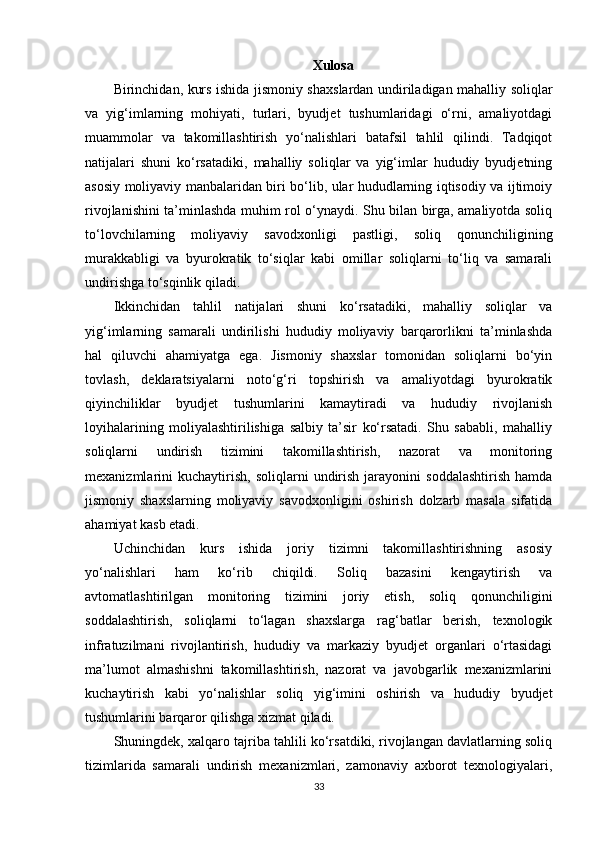 Xulosa
Birinchidan, kurs ishida jismoniy shaxslardan undiriladigan mahalliy soliqlar
va   yig‘imlarning   mohiyati,   turlari,   byudjet   tushumlaridagi   o‘rni,   amaliyotdagi
muammolar   va   takomillashtirish   yo‘nalishlari   batafsil   tahlil   qilindi.   Tadqiqot
natijalari   shuni   ko‘rsatadiki,   mahalliy   soliqlar   va   yig‘imlar   hududiy   byudjetning
asosiy moliyaviy manbalaridan biri bo‘lib, ular hududlarning iqtisodiy va ijtimoiy
rivojlanishini ta’minlashda muhim rol o‘ynaydi. Shu bilan birga, amaliyotda soliq
to‘lovchilarning   moliyaviy   savodxonligi   pastligi,   soliq   qonunchiligining
murakkabligi   va   byurokratik   to‘siqlar   kabi   omillar   soliqlarni   to‘liq   va   samarali
undirishga to‘sqinlik qiladi.
Ikkinchidan   t ahlil   natijalari   shuni   ko‘rsatadiki,   mahalliy   soliqlar   va
yig‘imlarning   samarali   undirilishi   hududiy   moliyaviy   barqarorlikni   ta’minlashda
hal   qiluvchi   ahamiyatga   ega.   Jismoniy   shaxslar   tomonidan   soliqlarni   bo‘yin
tovlash,   deklaratsiyalarni   noto‘g‘ri   topshirish   va   amaliyotdagi   byurokratik
qiyinchiliklar   byudjet   tushumlarini   kamaytiradi   va   hududiy   rivojlanish
loyihalarining   moliyalashtirilishiga   salbiy   ta’sir   ko‘rsatadi.   Shu   sababli,   mahalliy
soliqlarni   undirish   tizimini   takomillashtirish,   nazorat   va   monitoring
mexanizmlarini   kuchaytirish,   soliqlarni   undirish   jarayonini   soddalashtirish   hamda
jismoniy   shaxslarning   moliyaviy   savodxonligini   oshirish   dolzarb   masala   sifatida
ahamiyat kasb etadi.
Uchinchidan   kurs   ishida   joriy   tizimni   takomillashtirishning   asosiy
yo‘nalishlari   ham   ko‘rib   chiqildi.   Soliq   bazasini   kengaytirish   va
avtomatlashtirilgan   monitoring   tizimini   joriy   etish,   soliq   qonunchiligini
soddalashtirish,   soliqlarni   to‘lagan   shaxslarga   rag‘batlar   berish,   texnologik
infratuzilmani   rivojlantirish,   hududiy   va   markaziy   byudjet   organlari   o‘rtasidagi
ma’lumot   almashishni   takomillashtirish,   nazorat   va   javobgarlik   mexanizmlarini
kuchaytirish   kabi   yo‘nalishlar   soliq   yig‘imini   oshirish   va   hududiy   byudjet
tushumlarini barqaror qilishga xizmat qiladi.
Shuningdek, xalqaro tajriba tahlili ko‘rsatdiki, rivojlangan davlatlarning soliq
tizimlarida   samarali   undirish   mexanizmlari,   zamonaviy   axborot   texnologiyalari,
33 