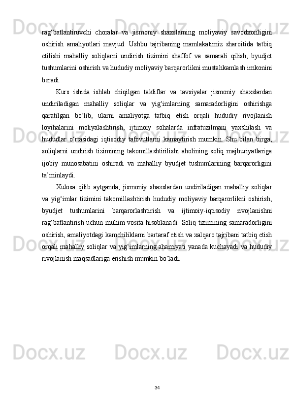 rag‘batlantiruvchi   choralar   va   jismoniy   shaxslarning   moliyaviy   savodxonligini
oshirish   amaliyotlari   mavjud.   Ushbu   tajribaning   mamlakatimiz   sharoitida   tatbiq
etilishi   mahalliy   soliqlarni   undirish   tizimini   shaffof   va   samarali   qilish,   byudjet
tushumlarini oshirish va hududiy moliyaviy barqarorlikni mustahkamlash imkonini
beradi.
Kurs   ishida   ishlab   chiqilgan   takliflar   va   tavsiyalar   jismoniy   shaxslardan
undiriladigan   mahalliy   soliqlar   va   yig‘imlarning   samaradorligini   oshirishga
qaratilgan   bo‘lib,   ularni   amaliyotga   tatbiq   etish   orqali   hududiy   rivojlanish
loyihalarini   moliyalashtirish,   ijtimoiy   sohalarda   infratuzilmani   yaxshilash   va
hududlar   o‘rtasidagi   iqtisodiy   tafovutlarni   kamaytirish   mumkin.   Shu   bilan   birga,
soliqlarni   undirish   tizimining   takomillashtirilishi   aholining   soliq   majburiyatlariga
ijobiy   munosabatini   oshiradi   va   mahalliy   byudjet   tushumlarining   barqarorligini
ta’minlaydi.
Xulosa   qilib   aytganda,   jismoniy   shaxslardan   undiriladigan   mahalliy   soliqlar
va   yig‘imlar   tizimini   takomillashtirish   hududiy   moliyaviy   barqarorlikni   oshirish,
byudjet   tushumlarini   barqarorlashtirish   va   ijtimoiy-iqtisodiy   rivojlanishni
rag‘batlantirish uchun muhim vosita hisoblanadi. Soliq tizimining samaradorligini
oshirish, amaliyotdagi kamchiliklarni bartaraf etish va xalqaro tajribani tatbiq etish
orqali mahalliy soliqlar va yig‘imlarning ahamiyati  yanada kuchayadi  va hududiy
rivojlanish maqsadlariga erishish mumkin bo‘ladi.
34 