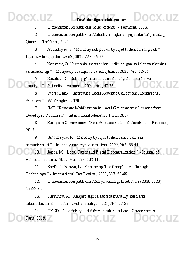 Foydalanilgan adabiyotlar:
1. O‘zbekiston Respublikasi Soliq kodeksi. - Toshkent, 2023.
2. O‘zbekiston Respublikasi Mahalliy soliqlar va yig‘imlar to‘g‘risidagi 
Qonun. - Toshkent, 2022.
3. Abdullayev, S. “Mahalliy soliqlar va byudjet tushumlaridagi roli.” - 
Iqtisodiy tadqiqotlar jurnali, 2021, №3, 45-53.
4. Karimov, O. “Jismoniy shaxslardan undiriladigan soliqlar va ularning 
samaradorligi.” - Moliyaviy boshqaruv va soliq tizimi, 2020, №2, 12-25.
5. Rasulov, D. “Soliq yig‘imlarini oshirish bo‘yicha takliflar va 
amaliyot.” - Iqtisodiyot va huquq, 2021, №4, 67-78.
6. World Bank. “Improving Local Revenue Collection: International 
Practices.” - Washington, 2020.
7. IMF. “Revenue Mobilization in Local Governments: Lessons from 
Developed Countries.” - International Monetary Fund, 2019.
8. European Commission. “Best Practices in Local Taxation.” - Brussels,
2018.
9. Sa’dullayev, R. “Mahalliy byudjet tushumlarini oshirish 
mexanizmlari.” - Iqtisodiy nazariya va amaliyot, 2022, №5, 33-44.
10. Jones, M. “Local Taxes and Fiscal Decentralization.” - Journal of 
Public Economics, 2019, Vol. 178, 102-115.
11. Smith, J., Brown, L. “Enhancing Tax Compliance Through 
Technology.” - International Tax Review, 2020, №7, 58-69.
12. O‘zbekiston Respublikasi Moliya vazirligi hisobotlari (2020-2023). - 
Toshkent.
13. Tursunov, A. “Xalqaro tajriba asosida mahalliy soliqlarni 
takomillashtirish.” - Iqtisodiyot va moliya, 2021, №6, 77-89.
14. OECD. “Tax Policy and Administration in Local Governments.” - 
Paris, 2019.
35 