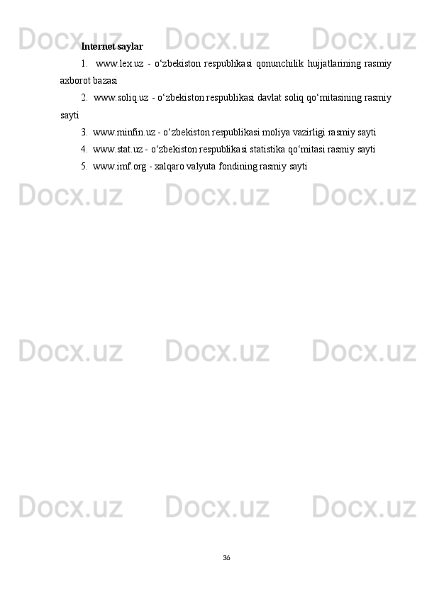 Internet saylar
1.     www.lex.uz   -   o‘zbekiston   respublikasi   qonunchilik   hujjatlarining   rasmiy
axborot bazasi
2.  www.soliq.uz - o‘zbekiston respublikasi davlat soliq qo‘mitasining rasmiy
sayti
3.  www.minfin.uz - o‘zbekiston respublikasi moliya vazirligi rasmiy sayti
4.  www.stat.uz - o‘zbekiston respublikasi statistika qo‘mitasi rasmiy sayti
5.  www.imf.org - xalqaro valyuta fondining rasmiy sayti
36 