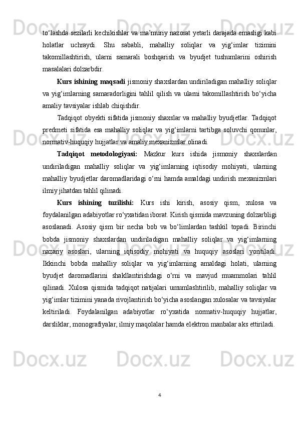 to‘lashda sezilarli kechikishlar va ma’muriy nazorat yetarli darajada emasligi kabi
holatlar   uchraydi.   Shu   sababli,   mahalliy   soliqlar   va   yig‘imlar   tizimini
takomillashtirish,   ularni   samarali   boshqarish   va   byudjet   tushumlarini   oshirish
masalalari dolzarbdir.
Kurs ishining maqsadi   jismoniy shaxslardan undiriladigan mahalliy soliqlar
va   yig‘imlarning   samaradorligini   tahlil   qilish   va   ularni   takomillashtirish   bo‘yicha
amaliy tavsiyalar ishlab chiqishdir.
Tadqiqot obyekti sifatida jismoniy shaxslar va mahalliy byudjetlar. Tadqiqot
predmeti   sifatida   esa   mahalliy   soliqlar   va   yig‘imlarni   tartibga   soluvchi   qonunlar,
normativ-huquqiy hujjatlar va amaliy mexanizmlar olinadi.
Tadqiqot   metodologiyasi:   Mazkur   kurs   ishida   jismoniy   shaxslardan
undiriladigan   mahalliy   soliqlar   va   yig‘imlarning   iqtisodiy   mohiyati,   ularning
mahalliy byudjetlar daromadlaridagi o‘rni hamda amaldagi undirish mexanizmlari
ilmiy jihatdan tahlil qilinadi. 
Kurs   ishining   tuzilishi:   Kurs   ishi   kirish,   asosiy   qism,   xulosa   va
foydalanilgan adabiyotlar ro‘yxatidan iborat. Kirish qismida mavzuning dolzarbligi
asoslanadi.   Asosiy   qism   bir   necha   bob   va   bo‘limlardan   tashkil   topadi.   Birinchi
bobda   jismoniy   shaxslardan   undiriladigan   mahalliy   soliqlar   va   yig‘imlarning
nazariy   asoslari,   ularning   iqtisodiy   mohiyati   va   huquqiy   asoslari   yoritiladi.
Ikkinchi   bobda   mahalliy   soliqlar   va   yig‘imlarning   amaldagi   holati,   ularning
byudjet   daromadlarini   shakllantirishdagi   o‘rni   va   mavjud   muammolari   tahlil
qilinadi.   Xulosa   qismida   tadqiqot   natijalari   umumlashtirilib,   mahalliy   soliqlar   va
yig‘imlar tizimini yanada rivojlantirish bo‘yicha asoslangan xulosalar va tavsiyalar
keltiriladi.   Foydalanilgan   adabiyotlar   ro‘yxatida   normativ-huquqiy   hujjatlar,
darsliklar, monografiyalar, ilmiy maqolalar hamda elektron manbalar aks ettiriladi.
4 