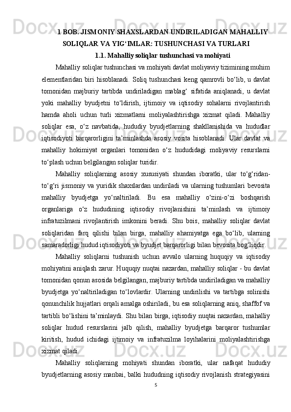 1 BOB. JISMONIY SHAXSLARDAN UNDIRILADIGAN MAHALLIY
SOLIQLAR VA YIG‘IMLAR: TUSHUNCHASI VA TURLARI
1.1. Mahalliy soliqlar tushunchasi va mohiyati
Mahalliy soliqlar tushunchasi va mohiyati davlat moliyaviy tizimining muhim
elementlaridan  biri   hisoblanadi.   Soliq  tushunchasi   keng   qamrovli   bo‘lib,   u  davlat
tomonidan   majburiy   tartibda   undiriladigan   mablag‘   sifatida   aniqlanadi,   u   davlat
yoki   mahalliy   byudjetni   to‘ldirish,   ijtimoiy   va   iqtisodiy   sohalarni   rivojlantirish
hamda   aholi   uchun   turli   xizmatlarni   moliyalashtirishga   xizmat   qiladi.   Mahalliy
soliqlar   esa,   o‘z   navbatida,   hududiy   byudjetlarning   shakllanishida   va   hududlar
iqtisodiyoti   barqarorligini   ta’minlashda   asosiy   vosita   hisoblanadi.   Ular   davlat   va
mahalliy   hokimiyat   organlari   tomonidan   o‘z   hududidagi   moliyaviy   resurslarni
to‘plash uchun belgilangan soliqlar turidir.
Mahalliy   soliqlarning   asosiy   xususiyati   shundan   iboratki,   ular   to‘g‘ridan-
to‘g‘ri jismoniy va yuridik shaxslardan undiriladi  va ularning tushumlari bevosita
mahalliy   byudjetga   yo‘naltiriladi.   Bu   esa   mahalliy   o‘zini-o‘zi   boshqarish
organlariga   o‘z   hududining   iqtisodiy   rivojlanishini   ta’minlash   va   ijtimoiy
infratuzilmani   rivojlantirish   imkonini   beradi.   Shu   bois,   mahalliy   soliqlar   davlat
soliqlaridan   farq   qilishi   bilan   birga,   mahalliy   ahamiyatga   ega   bo‘lib,   ularning
samaradorligi hudud iqtisodiyoti va byudjet barqarorligi bilan bevosita bog‘liqdir.
Mahalliy   soliqlarni   tushunish   uchun   avvalo   ularning   huquqiy   va   iqtisodiy
mohiyatini aniqlash zarur. Huquqiy nuqtai nazardan, mahalliy soliqlar - bu davlat
tomonidan qonun asosida belgilangan, majburiy tartibda undiriladigan va mahalliy
byudjetga   yo‘naltiriladigan   to‘lovlardir.   Ularning   undirilishi   va   tartibga   solinishi
qonunchilik hujjatlari orqali amalga oshiriladi, bu esa soliqlarning aniq, shaffof va
tartibli bo‘lishini ta’minlaydi. Shu bilan birga, iqtisodiy nuqtai nazardan, mahalliy
soliqlar   hudud   resurslarini   jalb   qilish,   mahalliy   byudjetga   barqaror   tushumlar
kiritish,   hudud   ichidagi   ijtimoiy   va   infratuzilma   loyihalarini   moliyalashtirishga
xizmat qiladi.
Mahalliy   soliqlarning   mohiyati   shundan   iboratki,   ular   nafaqat   hududiy
byudjetlarning  asosiy  manbai,  balki   hududning iqtisodiy  rivojlanish  strategiyasini
5 