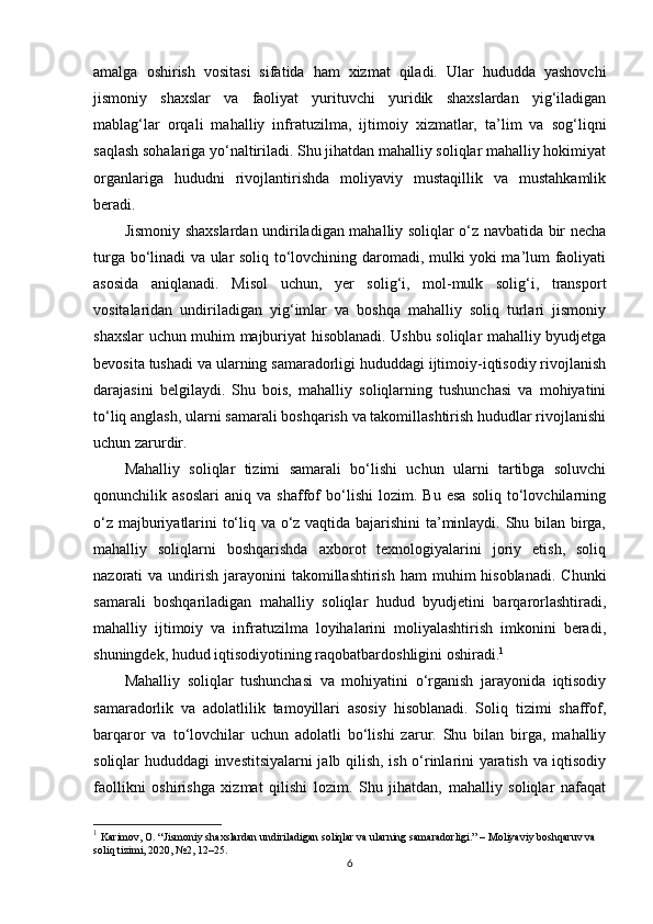 amalga   oshirish   vositasi   sifatida   ham   xizmat   qiladi.   Ular   hududda   yashovchi
jismoniy   shaxslar   va   faoliyat   yurituvchi   yuridik   shaxslardan   yig‘iladigan
mablag‘lar   orqali   mahalliy   infratuzilma,   ijtimoiy   xizmatlar,   ta’lim   va   sog‘liqni
saqlash sohalariga yo‘naltiriladi. Shu jihatdan mahalliy soliqlar mahalliy hokimiyat
organlariga   hududni   rivojlantirishda   moliyaviy   mustaqillik   va   mustahkamlik
beradi.
Jismoniy shaxslardan undiriladigan mahalliy soliqlar o‘z navbatida bir necha
turga bo‘linadi va ular soliq to‘lovchining daromadi, mulki yoki ma’lum faoliyati
asosida   aniqlanadi.   Misol   uchun,   yer   solig‘i,   mol-mulk   solig‘i,   transport
vositalaridan   undiriladigan   yig‘imlar   va   boshqa   mahalliy   soliq   turlari   jismoniy
shaxslar uchun muhim majburiyat hisoblanadi. Ushbu soliqlar mahalliy byudjetga
bevosita tushadi va ularning samaradorligi hududdagi ijtimoiy-iqtisodiy rivojlanish
darajasini   belgilaydi.   Shu   bois,   mahalliy   soliqlarning   tushunchasi   va   mohiyatini
to‘liq anglash, ularni samarali boshqarish va takomillashtirish hududlar rivojlanishi
uchun zarurdir.
Mahalliy   soliqlar   tizimi   samarali   bo‘lishi   uchun   ularni   tartibga   soluvchi
qonunchilik   asoslari   aniq   va   shaffof   bo‘lishi   lozim.   Bu   esa   soliq   to‘lovchilarning
o‘z majburiyatlarini to‘liq va o‘z vaqtida bajarishini ta’minlaydi. Shu bilan birga,
mahalliy   soliqlarni   boshqarishda   axborot   texnologiyalarini   joriy   etish,   soliq
nazorati  va  undirish  jarayonini  takomillashtirish  ham   muhim  hisoblanadi.  Chunki
samarali   boshqariladigan   mahalliy   soliqlar   hudud   byudjetini   barqarorlashtiradi,
mahalliy   ijtimoiy   va   infratuzilma   loyihalarini   moliyalashtirish   imkonini   beradi,
shuningdek, hudud iqtisodiyotining raqobatbardoshligini oshiradi. 1
Mahalliy   soliqlar   tushunchasi   va   mohiyatini   o‘rganish   jarayonida   iqtisodiy
samaradorlik   va   adolatlilik   tamoyillari   asosiy   hisoblanadi.   Soliq   tizimi   shaffof,
barqaror   va   to‘lovchilar   uchun   adolatli   bo‘lishi   zarur.   Shu   bilan   birga,   mahalliy
soliqlar hududdagi investitsiyalarni jalb qilish, ish o‘rinlarini yaratish va iqtisodiy
faollikni   oshirishga   xizmat   qilishi   lozim.   Shu   jihatdan,   mahalliy   soliqlar   nafaqat
1
  Karimov, O. “Jismoniy shaxslardan undiriladigan soliqlar va ularning samaradorligi.” – Moliyaviy boshqaruv va 
soliq tizimi, 2020, №2, 12–25.
6 