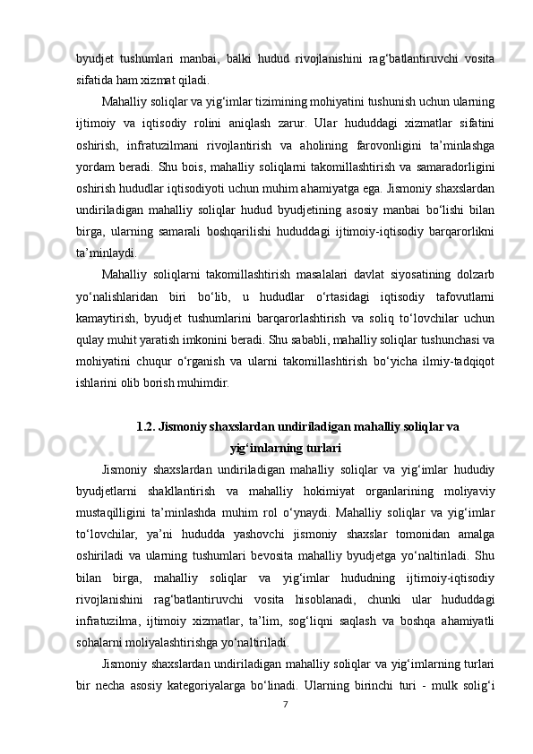byudjet   tushumlari   manbai,   balki   hudud   rivojlanishini   rag‘batlantiruvchi   vosita
sifatida ham xizmat qiladi.
Mahalliy soliqlar va yig‘imlar tizimining mohiyatini tushunish uchun ularning
ijtimoiy   va   iqtisodiy   rolini   aniqlash   zarur.   Ular   hududdagi   xizmatlar   sifatini
oshirish,   infratuzilmani   rivojlantirish   va   aholining   farovonligini   ta’minlashga
yordam   beradi.   Shu   bois,   mahalliy   soliqlarni   takomillashtirish   va   samaradorligini
oshirish hududlar iqtisodiyoti uchun muhim ahamiyatga ega. Jismoniy shaxslardan
undiriladigan   mahalliy   soliqlar   hudud   byudjetining   asosiy   manbai   bo‘lishi   bilan
birga,   ularning   samarali   boshqarilishi   hududdagi   ijtimoiy-iqtisodiy   barqarorlikni
ta’minlaydi.
Mahalliy   soliqlarni   takomillashtirish   masalalari   davlat   siyosatining   dolzarb
yo‘nalishlaridan   biri   bo‘lib,   u   hududlar   o‘rtasidagi   iqtisodiy   tafovutlarni
kamaytirish,   byudjet   tushumlarini   barqarorlashtirish   va   soliq   to‘lovchilar   uchun
qulay muhit yaratish imkonini beradi. Shu sababli, mahalliy soliqlar tushunchasi va
mohiyatini   chuqur   o‘rganish   va   ularni   takomillashtirish   bo‘yicha   ilmiy-tadqiqot
ishlarini olib borish muhimdir.
1.2. Jismoniy shaxslardan undiriladigan mahalliy soliqlar va
yig‘imlarning turlari
Jismoniy   shaxslardan   undiriladigan   mahalliy   soliqlar   va   yig‘imlar   hududiy
byudjetlarni   shakllantirish   va   mahalliy   hokimiyat   organlarining   moliyaviy
mustaqilligini   ta’minlashda   muhim   rol   o‘ynaydi.   Mahalliy   soliqlar   va   yig‘imlar
to‘lovchilar,   ya’ni   hududda   yashovchi   jismoniy   shaxslar   tomonidan   amalga
oshiriladi   va   ularning   tushumlari   bevosita   mahalliy   byudjetga   yo‘naltiriladi.   Shu
bilan   birga,   mahalliy   soliqlar   va   yig‘imlar   hududning   ijtimoiy-iqtisodiy
rivojlanishini   rag‘batlantiruvchi   vosita   hisoblanadi,   chunki   ular   hududdagi
infratuzilma,   ijtimoiy   xizmatlar,   ta’lim,   sog‘liqni   saqlash   va   boshqa   ahamiyatli
sohalarni moliyalashtirishga yo‘naltiriladi.
Jismoniy shaxslardan undiriladigan mahalliy soliqlar va yig‘imlarning turlari
bir   necha   asosiy   kategoriyalarga   bo‘linadi.   Ularning   birinchi   turi   -   mulk   solig‘i
7 