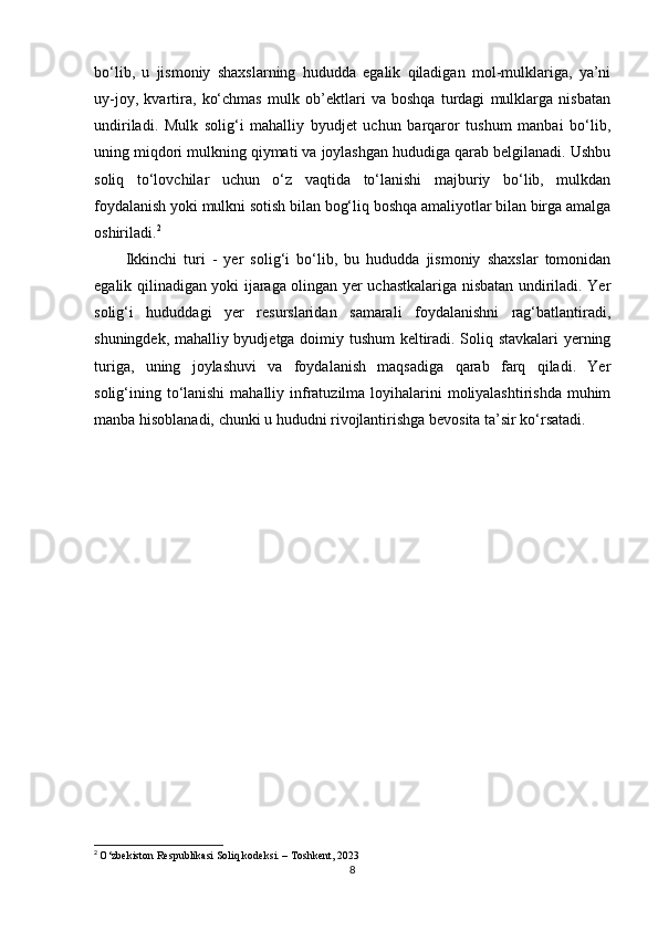 bo‘lib,   u   jismoniy   shaxslarning   hududda   egalik   qiladigan   mol-mulklariga,   ya’ni
uy-joy,   kvartira,   ko‘chmas   mulk   ob’ektlari   va   boshqa   turdagi   mulklarga   nisbatan
undiriladi.   Mulk   solig‘i   mahalliy   byudjet   uchun   barqaror   tushum   manbai   bo‘lib,
uning miqdori mulkning qiymati va joylashgan hududiga qarab belgilanadi. Ushbu
soliq   to‘lovchilar   uchun   o‘z   vaqtida   to‘lanishi   majburiy   bo‘lib,   mulkdan
foydalanish yoki mulkni sotish bilan bog‘liq boshqa amaliyotlar bilan birga amalga
oshiriladi. 2
Ikkinchi   turi   -   yer   solig‘i   bo‘lib,   bu   hududda   jismoniy   shaxslar   tomonidan
egalik qilinadigan yoki ijaraga olingan yer uchastkalariga nisbatan undiriladi. Yer
solig‘i   hududdagi   yer   resurslaridan   samarali   foydalanishni   rag‘batlantiradi,
shuningdek, mahalliy byudjetga doimiy tushum  keltiradi. Soliq stavkalari yerning
turiga,   uning   joylashuvi   va   foydalanish   maqsadiga   qarab   farq   qiladi.   Yer
solig‘ining to‘lanishi  mahalliy infratuzilma loyihalarini  moliyalashtirishda  muhim
manba hisoblanadi, chunki u hududni rivojlantirishga bevosita ta’sir ko‘rsatadi.
2
  O‘zbekiston Respublikasi Soliq kodeksi. – Toshkent, 2023
8 