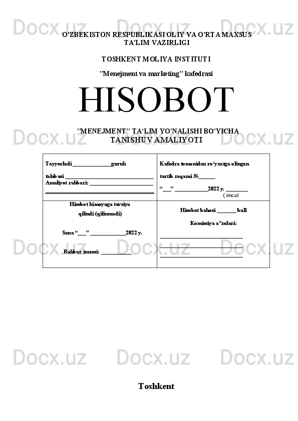 O'ZBEKISTON RESPUBLIKASI OLIY VA O'RTA MAXSUS 
TA'LIM VAZIRLIGI
TOSHKENT MOLIYA INSTITUTI
"Menejment va marketing" kafedrasi
HISOBOT  
  " MENEJMENT " TA‘LIM YO'NALISHI BO'YICHA
TANISHUV  AMALIYOTI 
Tayyorladi ______________guruh 
talabasi ________________________________
Amaliyot rahbari: _______________________ Kafedra tomonidan ro‘yxatga olingan 
tartib raqami №______ 
“___” ____________202 2  y. ________ 
                           (  imzo)
Hisobot himoyaga tavsiya
qilindi (qilinmadi)
             Sana “___” _____________202 2  y. 
Rahbar imzosi: ___________  Hisobot bahosi _______ ball
Komissiya a zolari:‟
______________________________ 
______________________________ 
______________________________ 
Toshkent  