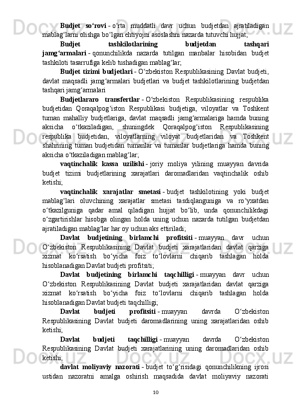 Budjet   so roviʻ   -   o rta   muddatli   davr   uchun  	ʻ b udjetdan   ajratiladigan
mablag larni olishga bo lgan ehtiyojni asoslashni nazarda tutuvchi hujjat;	
ʻ ʻ
Budjet   tashkilotlarining   b udjetdan   tashqari
jamg armalari	
ʻ   -   qonunchilikda   nazarda   tutilgan   manbalar   hisobidan   b udjet
tashkiloti tasarrufiga kelib tushadigan mablag lar;	
ʻ
Budjet   tizimi   b udjetlari   -   O zbekiston   Respublikasining   Davlat  	
ʻ b udjeti,
davlat   maqsadli   jamg armalari  	
ʻ b udjetlari   va   b udjet   tashkilotlarining   b udjetdan
tashqari jamg armalari 	
ʻ
Budjetlararo   transfertlar   -   O zbekiston   Respublikasining   respublika	
ʻ
b udjetidan   Qoraqalpog iston   Respublikasi  	
ʻ b udjetiga,   viloyatlar   va   Toshkent
tuman   mahalliy   b udjetlariga,   davlat   maqsadli   jamg armalariga   hamda   buning	
ʻ
aksicha   o tkaziladigan,   shuningdek   Qoraqalpog iston   Respublikasining	
ʻ ʻ
respublika   b udjetidan,   viloyatlarning   viloyat   b udjetlaridan   va   Toshkent
shahrining   tuman   b udjetidan   tumanlar   va   tumanlar   b udjetlariga   hamda   buning
aksicha o tkaziladigan mablag lar;	
ʻ ʻ
vaqtinchalik   kassa   uzilishi   -   joriy   moliya   yilining   muayyan   davrida
b udjet   tizimi   b udjetlarining   xarajatlari   daromadlaridan   vaqtinchalik   oshib
ketishi;
vaqtinchalik   xarajatlar   smetasi   -   b udjet   tashkilotining   yoki   b udjet
mablag lari   oluvchining   xarajatlar   smetasi   tasdiqlanguniga   va   ro yxatdan	
ʻ ʻ
o tkazilguniga   qadar   amal   qiladigan   hujjat   bo lib,   unda   qonunchilikdagi	
ʻ ʻ
o zgartirishlar   hisobga   olingan   holda   uning   uchun   nazarda   tutilgan  
ʻ b udjetdan
ajratiladigan mablag lar har oy uchun aks ettiriladi;	
ʻ
Davlat   b udjetining   birlamchi   profitsiti   -   muayyan   davr   uchun
O zbekiston   Respublikasining   Davlat  	
ʻ b udjeti   xarajatlaridan   davlat   qarziga
xizmat   ko rsatish   bo yicha   foiz   to lovlarni   chiqarib   tashlagan   holda	
ʻ ʻ ʻ
hisoblanadigan Davlat  b udjeti profitsiti; 
Davlat   b udjetining   birlamchi   taqchilligi   -   muayyan   davr   uchun
O zbekiston   Respublikasining   Davlat  	
ʻ b udjeti   xarajatlaridan   davlat   qarziga
xizmat   ko rsatish   bo yicha   foiz   to lovlarni   chiqarib   tashlagan   holda	
ʻ ʻ ʻ
hisoblanadigan Davlat  b udjeti taqchilligi;
Davlat   budjeti   profitsiti   -   muayyan   davrda   O zbekiston	
ʻ
Respublikasining   Davlat   budjeti   daromadlarining   uning   xarajatlaridan   oshib
ketishi;
Davlat   budjeti   taqchilligi   -   muayyan   davrda   O zbekiston
ʻ
Respublikasining   Davlat   budjeti   xarajatlarining   uning   daromadlaridan   oshib
ketishi;
davlat   moliyaviy   nazorati   -   budjet   to g risidagi   qonunchilikning   ijrosi	
ʻ ʻ
ustidan   nazoratni   amalga   oshirish   maqsadida   davlat   moliyaviy   nazorati
10 