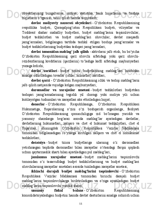 obyektlarining   buxgalteriya,   moliya,   statistika,   bank   hujjatlarini   va   boshqa
hujjatlarni o rganish, tahlil qilish hamda taqqoslash;ʻ
davlat   moliyaviy   nazorati   obyektlari   -   O zbekiston   Respublikasining	
ʻ
respublika   budjeti,   Qoraqalpog iston   Respublikasi   budjeti,   viloyatlar   va	
ʻ
Toshkent   shahar   mahalliy   budjetlari,   budjet   mablag larini   taqsimlovchilar,	
ʻ
budjet   tashkilotlari   va   budjet   mablag lari   oluvchilar,   davlat   maqsadli	
ʻ
jamg armalari,   belgilangan   tartibda   tashkil   etilgan   boshqa   jamg armalar   va	
ʻ ʻ
budjet tashkilotlarining budjetdan tashqari jamg armalari;	
ʻ
davlat tomonidan mablag  jalb qilish	
ʻ   -   aktivlarni jalb etish, bu bo yicha	ʻ
O zbekiston   Respublikasining   qarz   oluvchi   sifatidagi   yoki   qarz   oluvchi-	
ʻ
rezidentlarning   kreditlarini   (qarzlarini)   to lashga   kafil   sifatidagi   majburiyatlari	
ʻ
yuzaga kelishi ;
davlat   xaridlari   -   budjet   tizimi   budjetlarining   mablag lari   hisobidan	
ʻ
amalga oshiriladigan tovarlar (ishlar, xizmatlar) xaridlari;
davlat qarzi   -   O zbekiston Respublikasining ichki va tashqi mablag larni	
ʻ ʻ
jalb qilish natijasida vujudga kelgan majburiyatlari;
daromadlar   va   xarajatlar   smetasi   -   b udjet   tashkilotlari   budjetdan
tashqari   jamg armalarining   tegishli   yil   choragi   yoki   moliya   yili   uchun	
ʻ
kutilayotgan tushumlari va xarajatlari aks ettiriladigan hujjat;
donorlar   -   O zbekiston   Respublikasiga,   O zbekiston   Respublikasi	
ʻ ʻ
Hukumatiga,   fuqarolarning   o zini   o zi   boshqarish   organlariga,   faoliyati	
ʻ ʻ
O zbekiston   Respublikasining   qonunchiligiga   zid   bo lmagan   yuridik   va	
ʻ ʻ
jismoniy   shaxslarga   beg araz   asosda   mablag lar   ajratadigan   davlatlar,	
ʻ ʻ
davlatlarning   hukumatlari,   xalqaro   va   chet   el   hukumat   tashkilotlari,   chet   el
fuqarolari,   shuningdek   O zbekiston   Respublikasi   Vazirlar   Mahkamasi
ʻ
tomonidan   belgilanadigan   ro yxatga   kiritilgan   xalqaro   va   chet   el   nohukumat
ʻ
tashkilotlari;
dotatsiya   -   budjet   tizimi   budjetlariga   ularning   o z   daromadlari	
ʻ
yetishmagan   taqdirda   daromadlar   bilan   xarajatlar   o rtasidagi   farqni   qoplash	
ʻ
uchun qaytarmaslik sharti bilan ajratiladigan pul mablag lari;
ʻ
jamlanma   xarajatlar   smetasi   -   budjet   mablag larini   taqsimlovchi	
ʻ
tomonidan   o z   tasarrufidagi   budjet   tashkilotlarining   va   budjet   mablag lari	
ʻ ʻ
oluvchilarning xarajatlar smetalari asosida tuziladigan xarajatlar smetasi;
ikkinchi   darajali   budjet   mablag larini   taqsimlovchi	
ʻ   -   O zbekiston	ʻ
Respublikasi   Vazirlar   Mahkamasi   tomonidan   birinchi   darajali   budjet
mablag larini   taqsimlovchilarga   biriktiriladigan   va   o ziga   ajratiladigan   budjet	
ʻ ʻ
mablag larini taqsimlovchi yuridik shaxs; 
ʻ
umumiy   fiskal   balans   -   O zbekiston   Respublikasining	
ʻ
konsolidatsiyalashgan budjetini hamda davlat dasturlarini amalga oshirish uchun
11 