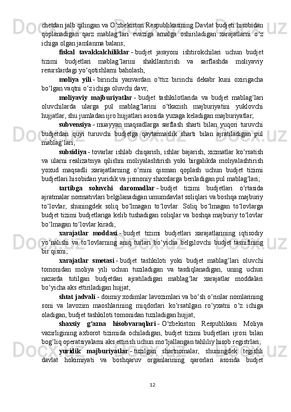 chetdan jalb qilingan va O zbekiston Respublikasining Davlat budjeti hisobidanʻ
qoplanadigan   qarz   mablag lari   evaziga   amalga   oshiriladigan   xarajatlarni   o z
ʻ ʻ
ichiga olgan jamlanma balans;
fiskal   tavakkalchiliklar   -   budjet   jarayoni   ishtirokchilari   uchun   budjet
tizimi   budjetlari   mablag larini   shakllantirish   va   sarflashda   moliyaviy
ʻ
resurslardagi yo qotishlarni baholash;	
ʻ
moliya   yili   -   birinchi   yanvardan   o ttiz   birinchi   dekabr   kuni   oxirigacha	
ʻ
bo lgan vaqtni o z ichiga oluvchi davr;	
ʻ ʻ
moliyaviy   majburiyatlar   -   budjet   tashkilotlarida   va   budjet   mablag lari	
ʻ
oluvchilarda   ularga   pul   mablag larini   o tkazish   majburiyatini   yuklovchi	
ʻ ʻ
hujjatlar, shu jumladan ijro hujjatlari asosida yuzaga keladigan majburiyatlar;
subvensiya   -   muayyan   maqsadlarga   sarflash   sharti   bilan   yuqori   turuvchi
budjetdan   quyi   turuvchi   budjetga   qaytarmaslik   sharti   bilan   ajratiladigan   pul
mablag lari;	
ʻ
subsidiya   -   tovarlar   ishlab   chiqarish,   ishlar   bajarish,   xizmatlar   ko rsatish	
ʻ
va   ularni   realizatsiya   qilishni   moliyalashtirish   yoki   birgalikda   moliyalashtirish
yoxud   maqsadli   xarajatlarning   o rnini   qisman   qoplash   uchun   budjet   tizimi	
ʻ
budjetlari hisobidan yuridik va jismoniy shaxslarga beriladigan pul mablag lari;	
ʻ
tartibga   soluvchi   daromadlar   -   budjet   tizimi   budjetlari   o rtasida
ʻ
ajratmalar normativlari belgilanadigan umumdavlat soliqlari va boshqa majburiy
to lovlar,   shuningdek   soliq   bo lmagan   to lovlar.   Soliq   bo lmagan   to lovlarga	
ʻ ʻ ʻ ʻ ʻ
budjet tizimi budjetlariga kelib tushadigan soliqlar va boshqa majburiy to lovlar	
ʻ
bo lmagan to lovlar kiradi;	
ʻ ʻ
xarajatlar   moddasi   -   budjet   tizimi   budjetlari   xarajatlarining   iqtisodiy
yo nalishi   va   to lovlarning   aniq   turlari   bo yicha   belgilovchi   budjet   tasnifining
ʻ ʻ ʻ
bir qismi;
xarajatlar   smetasi   -   budjet   tashkiloti   yoki   budjet   mablag lari   oluvchi	
ʻ
tomonidan   moliya   yili   uchun   tuziladigan   va   tasdiqlanadigan,   uning   uchun
nazarda   tutilgan   budjetdan   ajratiladigan   mablag lar   xarajatlar   moddalari	
ʻ
bo yicha aks ettiriladigan hujjat;	
ʻ
shtat jadvali   -   doimiy xodimlar lavozimlari va bo sh o rinlar nomlarining	
ʻ ʻ
soni   va   lavozim   maoshlarining   miqdorlari   ko rsatilgan   ro yxatni   o z   ichiga	
ʻ ʻ ʻ
oladigan, budjet tashkiloti tomonidan tuziladigan hujjat;
shaxsiy   g azna   hisobvaraqlari	
ʻ   -   O zbekiston   Respublikasi   Moliya	ʻ
vazirligining   axborot   tizimida   ochiladigan,   budjet   tizimi   budjetlari   ijrosi   bilan
bog liq operatsiyalarni aks ettirish uchun mo ljallangan tahliliy hisob registrlari;	
ʻ ʻ
yuridik   majburiyatlar   -   tuzilgan   shartnomalar,   shuningdek   tegishli
davlat   hokimiyati   va   boshqaruv   organlarining   qarorlari   asosida   budjet
12 