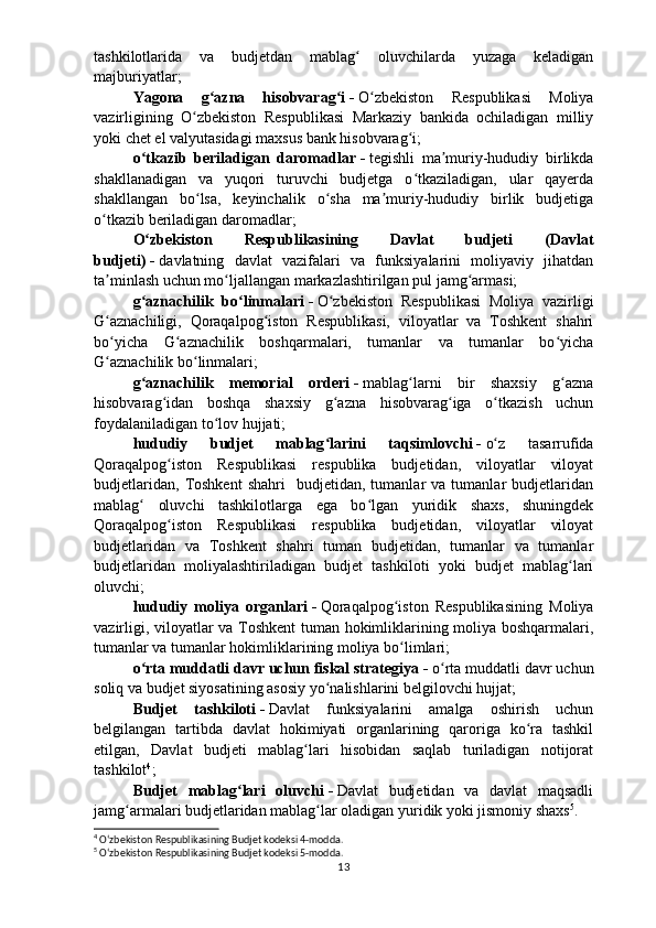 tashkilotlarida   va   budjetdan   mablag   oluvchilarda   yuzaga   keladiganʻ
majburiyatlar;
Yagona   g azna   hisobvarag i	
ʻ ʻ   -   O zbekiston   Respublikasi   Moliya	ʻ
vazirligining   O zbekiston   Respublikasi   Markaziy   bankida   ochiladigan   milliy	
ʻ
yoki chet el valyutasidagi maxsus bank hisobvarag i;	
ʻ
o tkazib   beriladigan   daromadlar	
ʻ   -   tegishli   ma muriy-hududiy   birlikda	ʼ
shakllanadigan   va   yuqori   turuvchi   budjetga   o tkaziladigan,   ular   qayerda	
ʻ
shakllangan   bo lsa,   keyinchalik   o sha   ma muriy-hududiy   birlik   budjetiga	
ʻ ʻ ʼ
o tkazib beriladigan daromadlar;	
ʻ
O zbekiston   Respublikasining   Davlat   budjeti   (Davlat	
ʻ
budjeti)   -   davlatning   davlat   vazifalari   va   funksiyalarini   moliyaviy   jihatdan
ta minlash uchun mo ljallangan markazlashtirilgan pul jamg armasi;	
ʼ ʻ ʻ
g aznachilik   bo linmalari	
ʻ ʻ   -   O zbekiston   Respublikasi   Moliya   vazirligi	ʻ
G aznachiligi,   Qoraqalpog iston   Respublikasi,   viloyatlar   va   Toshkent   shahri	
ʻ ʻ
bo yicha   G aznachilik   boshqarmalari,   tumanlar   va   tumanlar   bo yicha
ʻ ʻ ʻ
G aznachilik bo linmalari;
ʻ ʻ
g aznachilik   memorial   orderi	
ʻ   -   mablag larni   bir   shaxsiy   g azna	ʻ ʻ
hisobvarag idan   boshqa   shaxsiy   g azna   hisobvarag iga   o tkazish   uchun	
ʻ ʻ ʻ ʻ
foydalaniladigan to lov hujjati;	
ʻ
hududiy   budjet   mablag larini   taqsimlovchi	
ʻ   -   o z   tasarrufida	ʻ
Qoraqalpog iston   Respublikasi   respublika   budjetidan,   viloyatlar   viloyat	
ʻ
budjetlaridan,   Toshkent   shahri     budjetidan,  tumanlar   va  tumanlar   budjetlaridan
mablag   oluvchi   tashkilotlarga   ega   bo lgan   yuridik   shaxs,   shuningdek	
ʻ ʻ
Qoraqalpog iston   Respublikasi   respublika   budjetidan,   viloyatlar   viloyat	
ʻ
budjetlaridan   va   Toshkent   shahri   tuman   budjetidan,   tumanlar   va   tumanlar
budjetlaridan   moliyalashtiriladigan   budjet   tashkiloti   yoki   budjet   mablag lari	
ʻ
oluvchi;
hududiy   moliya   organlari   -   Qoraqalpog iston   Respublikasining   Moliya	
ʻ
vazirligi, viloyatlar va Toshkent tuman hokimliklarining moliya boshqarmalari,
tumanlar va tumanlar hokimliklarining moliya bo limlari;
ʻ
o rta muddatli davr uchun fiskal strategiya	
ʻ   -   o rta muddatli davr uchun	ʻ
soliq va budjet siyosatining asosiy yo nalishlarini belgilovchi hujjat;	
ʻ
Budjet   tashkiloti   -   Davlat   funksiyalarini   amalga   oshirish   uchun
belgilangan   tartibda   davlat   hokimiyati   organlarining   qaroriga   ko ra   tashkil	
ʻ
etilgan,   Davlat   budjeti   mablag lari   hisobidan   saqlab   turiladigan   notijorat	
ʻ
tashkilot 4
;
Budjet   mablag lari   oluvchi	
ʻ   -   Davlat   budjetidan   va   davlat   maqsadli
jamg armalari budjetlaridan mablag lar oladigan yuridik yoki jismoniy shaxs	
ʻ ʻ 5
.
4
  Oʻzbekiston Respublikasining Budjet kodeksi 4-modda.
5
  Oʻzbekiston Respublikasining Budjet kodeksi 5-modda.
13 