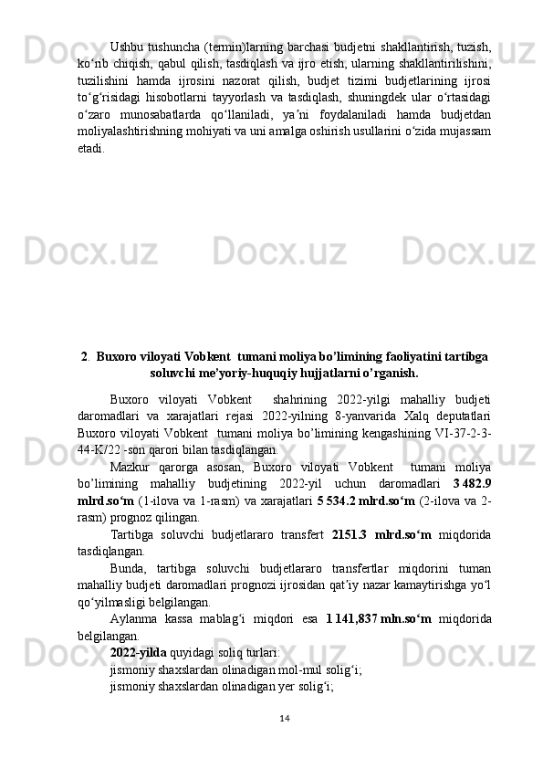 Ushbu   tushuncha   (termin)larning   barchasi   budjetni   shakllantirish,   tuzish,
ko rib chiqish, qabul qilish, tasdiqlash va ijro etish, ularning shakllantirilishini,ʻ
tuzilishini   hamda   ijrosini   nazorat   qilish,   budjet   tizimi   budjetlarining   ijrosi
to g risidagi   hisobotlarni   tayyorlash   va   tasdiqlash,   shuningdek   ular   o rtasidagi
ʻ ʻ ʻ
o zaro   munosabatlarda   qo llaniladi,   ya ni   foydalaniladi   hamda   budjetdan
ʻ ʻ ʼ
moliyalashtirishning mohiyati va uni amalga oshirish usullarini o zida mujassam	
ʻ
etadi.
2 .     Buxoro viloyati Vobkent  tumani moliya bo’limining  faoliyatini tartibga
soluvchi me’yoriy-huquqiy hujjatlarni o’rganish .
Buxoro   viloyati   Vobkent     shahrining   2022-yilgi   mahalliy   budjeti
daromadlari   va   xarajatlari   rejasi   2022-yilning   8-yanvarida   Xalq   deputatlari
Buxoro  viloyati   Vobkent     tumani   moliya   bo’limining  kengashining   VI-37-2-3-
44-K/22  -son qarori bilan tasdiqlangan.
Mazkur   qarorga   asosan,   Buxoro   viloyati   Vobkent     tumani   moliya
bo’limining   mahalliy   budjetining   2022-yil   uchun   daromadlari   3   482.9
mlrd.so m  	
ʻ (1-ilova va 1-rasm)   va xarajatlari   5   534.2   mlrd.so m  	ʻ (2-ilova va 2-
rasm)   prognoz qilingan.
Tartibga   soluvchi   budjetlararo   transfert   2151.3   mlrd .so m  	
ʻ miqdorida
tasdiqlangan.
Bunda,   tartibga   soluvchi   budjetlararo   transfertlar   miqdorini   tuman
mahalliy budjeti daromadlari prognozi ijrosidan qat iy nazar kamaytirishga yo l	
ʼ ʻ
qo yilmasligi belgilangan.	
ʻ
Aylanma   kassa   mablag i   miqdori   esa  	
ʻ 1   141,837   mln.so m  	ʻ miqdorida
belgilangan.
2022-yilda  quyidagi soliq turlari:
jismoniy shaxslardan olinadigan mol-mul solig i;	
ʻ
jismoniy shaxslardan olinadigan yer solig i;	
ʻ
14 