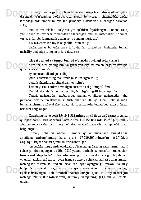 jismoniy shaxslarga tegishli mol-mulkni ijaraga berishdan oladigan yillik
daromadi   to g risidagi   deklaratsiyaga   asosan   to laydigan,   shuningdek,   yakkaʻ ʻ ʻ
tartibdagi   tadbirkorlar   to laydigan   jismoniy   shaxslardan   olinadigan   daromad	
ʻ
solig i;	
ʻ
q urilish   materiallari   bo yicha   yer   qa ridan   foydalanganlik   uchun   soliq	
ʻ ʼ
(yirik   soliq   to lovchilar   tomonidan   to lanadigan   qurilish   materiallari   bo yicha	
ʻ ʻ ʻ
yer qa ridan foydalanganlik uchun soliq bundan mustasno);	
ʼ
s uv resurslaridan foydalanganlik uchun soliq ;
davlat   mulki   bo yicha   ijara   to lovlaridan   tushadigan   tushumlar   tuman	
ʻ ʻ
mahalliy budjetiga to liq hajmda o tkazilishi;	
ʻ ʻ
viloyat budjeti va tuman budjeti o rtasida quyidagi soliq turlari:	
ʻ
benzinni, dizel yoqilg isini va gazni yakuniy iste molchilarga realizatsiya	
ʻ ʼ
qilishdagi aksiz solig i;	
ʻ
aylanmadan olinadigan soliq;
yuridik shaxslarning mol-mulkiga solinadigan soliq;
yuridik shaxslardan olinadigan yer solig i ;	
ʻ
Jismoniy shaxslardan olinadigan daromad solig ining 42	
ʻ   foizi;
Yuridik shaxslardan olinadigan foyda solig ining 40	
ʻ   foizi taqsimlanishi;
Tamaki   mahsulotlari,   mobil   aloqa   xizmati   va   alkogol   mahsulotlari,   shu
jumladan pivo uchun aksiz solig i tushumlaridan 2021-yil 1-iyul holatiga ko ra	
ʻ ʻ
tuman aholisining viloyat aholisidagi ulushiga muvofiq tuman budjetiga o tkazib	
ʻ
berilishi belgilangan.
Xarajatlar rejasi esa 154   241,318   mln.so m 	
ʻ (2-ilova va 2-rasm)   prognoz
qilingan   bo lib,   xarajatlarning   katta   qismi  	
ʻ 110   158,886   mln.so m	ʻ i   (7 5 , 7   foizi)
Ijtimoiy soha va aholini ijtimoiy qo llab-quvvatlash xarajatlariga rejalashtirilishi	
ʻ
belgilangan.
Ijtimoiy   soha   va   aholini   ijtimoiy   qo llab-quvvatlash   xarajatlariga	
ʻ
ajratilgan   mablag larning   katta   qismi  	
ʻ 67   919,807   mln.so m	ʻ i   (4 6 , 7   foizi)
Sog liqni saqlash sohasi ajratilishi rejalashtirilgan.	
ʻ
Respublika miqiyosida oladigan bo lsak xarajatlarning katta qismi maorif	
ʻ
sohasiga   ajratilayotgan   bo lib,   2020-yildan   boshlab   umumta lim   maktablari	
ʻ ʻ
hamda maktabgacha ta lim tashkilotlarining birinchi va ikkinchi guruh (ish haqi	
ʻ
va unga tenglashtirilgan to lovlar hamda ijtimoiy soliq) xarajatlari uchun tegishli	
ʻ
mablag lar   respublika   budjeti   hisobidan   ajratilayotganligi,   tuman   mahalliy	
ʻ
budjetidan   faqat   4-guruh   boshqa   xarajatlari   uchun   mablag	
ʻ
rejalashtirilayotgan   bois   maorif   xarajatlariga   ajratilishi   rejalashtirilgan
mablag  	
ʻ 20   538,036   mln.so mni,  	ʻ umumiy   xarajatning   (1 4 , 1   foizi)ni   tashkil
qilgan.
15 