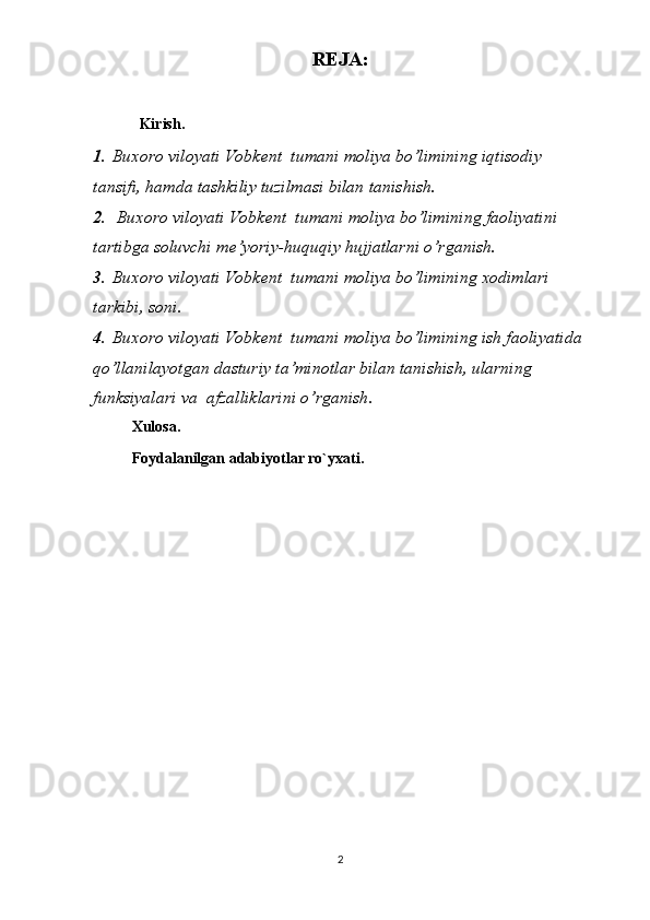 REJA:
  Kirish.
1 .   Buxoro viloyati	 Vobkent	  tumani	 moliya	 bo’limining	  iqtisodiy	 
tansifi,	
 hamda	 tashkiliy	 tuzilmasi	 bilan	 tanishish .
2 .    	
Buxoro	 viloyati	 Vobkent	  tumani	 moliya	 bo’limining	  faoliyatini	 
tartibga	
 soluvchi	 me’yoriy-huquqiy	 hujjatlarni	 o’rganish .
3 .   Buxoro	
 viloyati	 Vobkent	  tumani	 moliya	 bo’limining	  xodimlari	 
tarkibi,	
 soni .
4 .   Buxoro	
 viloyati	 Vobkent	  tumani	 moliya	 bo’limining	  ish	 faoliyatida	 
qo’llanilayotgan	
 dasturiy	 ta’minotlar	 bilan	 tanishish,	 ularning	 
funksiyalari	
 va	  afzalliklarini	 o’rganish .
Xulosa.
Foydalanilgan adabiyotlar ro`yxati.
2 