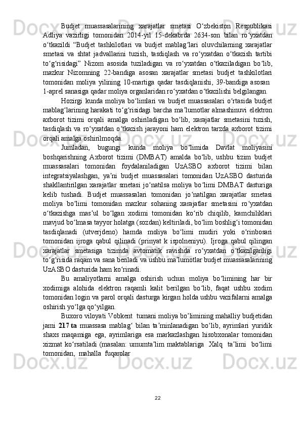 Budjet   muassasalarining   xarajatlar   smetasi   O zbekiston   Respublikasiʻ
Adliya   vazirligi   tomonidan   2014-yil   15-dekabrda   2634-son   bilan   ro yxatdan	
ʻ
o tkazildi   “Budjet   tashkilotlari   va   budjet   mablag lari   oluvchilarning   xarajatlar	
ʻ ʻ
smetasi   va   shtat   jadvallarini   tuzish,   tasdiqlash   va   ro yxatdan   o tkazish   tartibi	
ʻ ʻ
to g risidagi”   Nizom   asosida   tuziladigan   va   ro yxatdan   o tkaziladigan   bo lib,	
ʻ ʻ ʻ ʻ ʻ
mazkur   Nizomning   22-bandiga   asosan   xarajatlar   smetasi   budjet   tashkilotlari
tomonidan   moliya   yilining   10-martiga   qadar   tasdiqlanishi,   39-bandiga   asosan  
1-aprel sanasiga qadar moliya organlaridan ro yxatdan o tkazilishi belgilangan.	
ʻ ʻ
Hozirgi   kunda   moliya   bo limlari   va   budjet   muassasalari   o rtasida   budjet	
ʻ ʻ
mablag larining harakati  to g risidagi  barcha ma lumotlar  almashinuvi  elektron	
ʻ ʻ ʻ ʼ
axborot   tizimi   orqali   amalga   oshiriladigan   bo lib,   xarajatlar   smetasini   tuzish,	
ʻ
tasdiqlash   va   ro yxatdan   o tkazish   jarayoni   ham   elektron   tarzda   axborot   tizimi	
ʻ ʻ
orqali amalga oshirilmoqda. 
Jumladan,   bugungi   kunda   moliya   bo limida   Davlat   moliyasini	
ʻ
boshqarishning   Axborot   tizimi   (DMBAT)   amalda   bo lib,   ushbu   tizim   budjet	
ʻ
muassasalari   tomonidan   foydalaniladigan   UzASBO   axborot   tizimi   bilan
integratsiyalashgan,   ya ni   budjet   muassasalari   tomonidan   UzASBO   dasturida	
ʼ
shakllantirilgan   xarajatlar   smetasi   jo natilsa   moliya   bo limi   DMBAT   dasturiga	
ʻ ʻ
kelib   tushadi.   Budjet   muassasalari   tomonidan   jo natilgan   xarajatlar   smetasi	
ʻ
moliya   bo limi   tomonidan   mazkur   sohaning   xarajatlar   smetasini   ro yxatdan	
ʻ ʻ
o tkazishga   mas ul   bo lgan   xodimi   tomonidan   ko rib   chiqilib,   kamchiliklari	
ʻ ʼ ʻ ʻ
mavjud bo lmasa tayyor holatga (sozdan) keltiriladi, bo lim boshlig i tomonidan	
ʻ ʻ ʻ
tasdiqlanadi   (utverjdeno)   hamda   moliya   bo limi   mudiri   yoki   o rinbosari	
ʻ ʻ
tomonidan   ijroga   qabul   qilinadi   (prinyat   k   ispolneniyu).   Ijroga   qabul   qilingan
xarajatlar   smetasiga   tizimda   avtomatik   ravishda   ro yxatdan   o tkazilganligi	
ʻ ʻ
to g risida raqam va sana beriladi va ushbu ma lumotlar budjet muassasalarining	
ʻ ʻ ʼ
UzASBO dasturida ham ko rinadi.	
ʻ
Bu   amaliyotlarni   amalga   oshirish   uchun   moliya   bo limining   har   bir	
ʻ
xodimiga   alohida   elektron   raqamli   kalit   berilgan   bo lib,   faqat   ushbu   xodim	
ʻ
tomonidan login va parol orqali dasturga kirgan holda ushbu vazifalarni amalga
oshirish yo lga qo yilgan.	
ʻ ʻ
Buxoro viloyati Vobkent  tumani moliya bo’limining mahalliy budjetidan
jami   217   ta   muassasa   mablag   bilan   ta minlanadigan   bo lib,   ayrimlari   yuridik	
ʻ ʼ ʻ
shaxs   maqamiga   ega,   ayrimlariga   esa   markazlashgan   hisobxonalar   tomonidan
xizmat  ko rsatiladi  (masalan:  umumta lim  maktablariga   Xalq   ta limi    bo limi	
ʻ ʼ ʼ ʻ
tomonidan,  mahalla  fuqarolar
22 