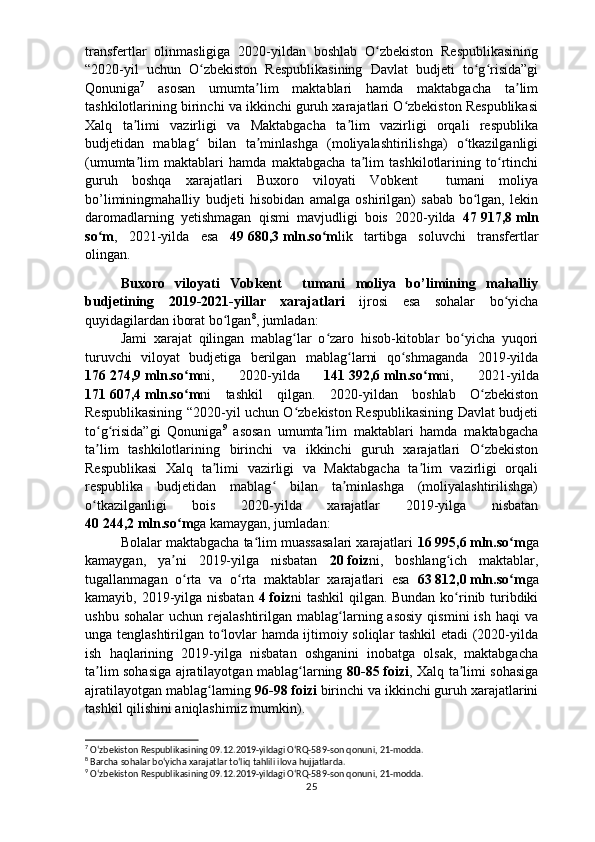 transfertlar   olinmasligiga   2020-yildan   boshlab   O zbekiston   Respublikasiningʻ
“2020-yil   uchun   O zbekiston   Respublikasining   Davlat   budjeti   to g risida”gi	
ʻ ʻ ʻ
Qonuniga 7
  asosan   umumta lim   maktablari   hamda   maktabgacha   ta lim	
ʼ ʼ
tashkilotlarining birinchi va ikkinchi guruh xarajatlari O zbekiston Respublikasi	
ʻ
Xalq   ta limi   vazirligi   va   Maktabgacha   ta lim   vazirligi   orqali   respublika	
ʼ ʼ
budjetidan   mablag   bilan   ta minlashga   (moliyalashtirilishga)   o tkazilganligi	
ʻ ʼ ʻ
(umumta lim   maktablari   hamda   maktabgacha   ta lim   tashkilotlarining   to rtinchi	
ʼ ʼ ʻ
guruh   boshqa   xarajatlari   Buxoro   viloyati   Vobkent     tumani   moliya
bo’liminingmahalliy   budjeti   hisobidan   amalga   oshirilgan)   sabab   bo lgan,   lekin	
ʻ
daromadlarning   yetishmagan   qismi   mavjudligi   bois   2020-yilda   47   917,8   mln
so m	
ʻ ,   2021-yilda   esa   49   680,3   mln.so m	ʻ lik   tartibga   soluvchi   transfertlar
olingan.
Buxoro   viloyati   Vobkent     tumani   moliya   bo’limining   mahalliy
budjetining   2019-2021-yillar   xarajatlari   ijrosi   esa   sohalar   bo yicha	
ʻ
quyidagilardan iborat bo lgan	
ʻ 8
, jumladan:
Jami   xarajat   qilingan   mablag lar   o zaro   hisob-kitoblar   bo yicha   yuqori	
ʻ ʻ ʻ
turuvchi   viloyat   budjetiga   berilgan   mablag larni   qo shmaganda   2019-yilda	
ʻ ʻ
176   274,9   mln.so m	
ʻ ni,   2020-yilda   141   392,6   mln.so m	ʻ ni,   2021-yilda
171   607,4   mln.so m	
ʻ ni   tashkil   qilgan.   2020-yildan   boshlab   O zbekiston	ʻ
Respublikasining “2020-yil uchun O zbekiston Respublikasining Davlat budjeti	
ʻ
to g risida”gi   Qonuniga	
ʻ ʻ 9
  asosan   umumta lim   maktablari   hamda   maktabgacha	ʼ
ta lim   tashkilotlarining   birinchi   va   ikkinchi   guruh   xarajatlari   O zbekiston	
ʼ ʻ
Respublikasi   Xalq   ta limi   vazirligi   va   Maktabgacha   ta lim   vazirligi   orqali	
ʼ ʼ
respublika   budjetidan   mablag   bilan   ta minlashga   (moliyalashtirilishga)	
ʻ ʼ
o tkazilganligi   bois   2020-yilda   xarajatlar   2019-yilga   nisbatan	
ʻ
40   244,2   mln.so m	
ʻ ga kamaygan, jumladan:
Bolalar maktabgacha ta lim muassasalari xarajatlari 	
ʻ 16   995,6   mln.so m	ʻ ga
kamaygan,   ya ni   2019-yilga   nisbatan  	
ʼ 20   foiz ni,   b oshlang ich   maktablar,	ʻ
tugallanmagan   o rta   va   o rta   maktablar   xarajatlari   esa  	
ʻ ʻ 63   812,0   mln.so m	ʻ ga
kamayib, 2019-yilga nisbatan   4   foiz ni tashkil  qilgan. Bundan ko rinib turibdiki	
ʻ
ushbu  sohalar   uchun  rejalashtirilgan   mablag larning  asosiy  qismini  ish   haqi   va	
ʻ
unga tenglashtirilgan to lovlar hamda ijtimoiy soliqlar tashkil etadi (2020-yilda	
ʻ
ish   haqlarining   2019-yilga   nisbatan   oshganini   inobatga   olsak,   maktabgacha
ta lim sohasiga ajratilayotgan mablag larning  	
ʼ ʻ 80-85   foizi , Xalq ta limi sohasiga	ʼ
ajratilayotgan mablag larning 	
ʻ 96-98   foizi  birinchi va ikkinchi guruh xarajatlarini
tashkil qilishini aniqlashimiz mumkin). 
7
  Oʻzbekiston Respublikasining 09.12.2019-yildagi OʻRQ-589-son qonuni, 21-modda.
8
 Barcha sohalar boʻyicha xarajatlar toʻliq tahlili ilova hujjatlarda.
9
  Oʻzbekiston Respublikasining 09.12.2019-yildagi OʻRQ-589-son qonuni, 21-modda.
25 