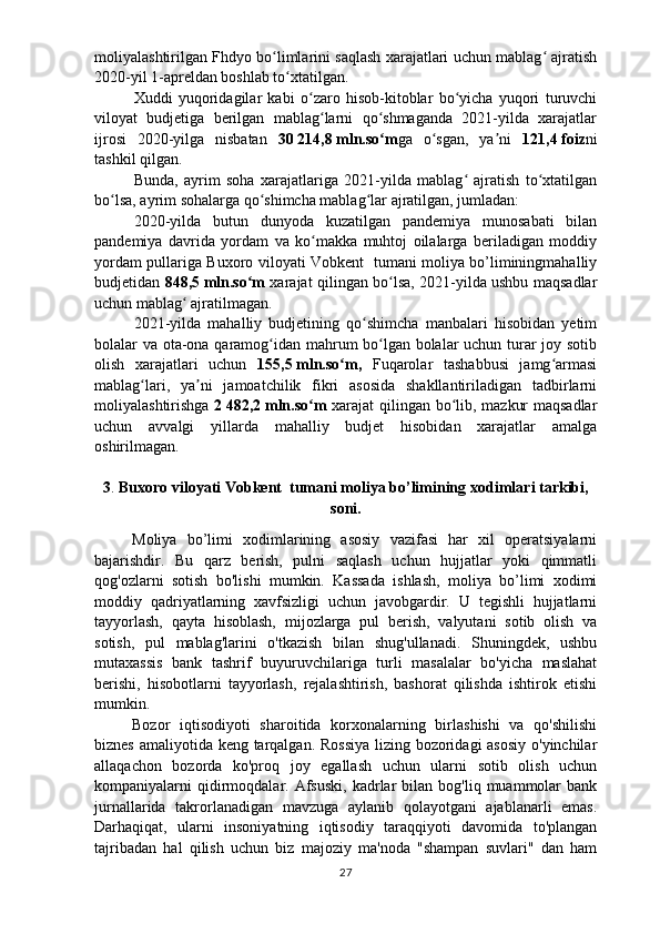 moliyalashtirilgan Fhdyo bo limlarini saqlash xarajatlari uchun mablag  ajratishʻ ʻ
2020-yil 1-apreldan boshlab to xtatilgan.	
ʻ
Xuddi   yuqoridagilar   kabi   o zaro   hisob-kitoblar   bo yicha   yuqori   turuvchi	
ʻ ʻ
viloyat   budjetiga   berilgan   mablag larni   qo shmaganda   2021-yilda   xarajatlar	
ʻ ʻ
ijrosi   2020-yilga   nisbatan   30   214,8   mln.so m	
ʻ ga   o sgan,   ya ni  	ʻ ʼ 121,4   foiz ni
tashkil qilgan.
Bunda,   ayrim   soha   xarajatlariga   2021-yilda   mablag   ajratish   to xtatilgan	
ʻ ʻ
bo lsa, ayrim sohalarga qo shimcha mablag lar ajratilgan, jumladan:	
ʻ ʻ ʻ
2020-yilda   butun   dunyoda   kuzatilgan   pandemiya   munosabati   bilan
pandemiya   davrida   yordam   va   ko makka   muhtoj   oilalarga   beriladigan   moddiy	
ʻ
yordam pullariga Buxoro viloyati Vobkent   tumani moliya bo’liminingmahalliy
budjetidan   848,5   mln.so m	
ʻ   xarajat qilingan bo lsa, 2021-yilda ushbu maqsadlar	ʻ
uchun mablag  ajratilmagan.	
ʻ
2021-yilda   mahalliy   budjetining   qo shimcha   manbalari   hisobidan   yetim	
ʻ
bolalar va ota-ona qaramog idan mahrum bo lgan bolalar uchun turar joy sotib	
ʻ ʻ
olish   xarajatlari   uchun   155,5   mln.so m,  	
ʻ Fuqarolar   tashabbusi   jamg armasi	ʻ
mablag lari,   ya ni   jamoatchilik   fikri   asosida   shakllantiriladigan   tadbirlarni	
ʻ ʼ
moliyalashtirishga   2   482,2   mln.so m  	
ʻ xarajat qilingan bo lib, mazkur maqsadlar	ʻ
uchun   avvalgi   yillarda   mahalliy   budjet   hisobidan   xarajatlar   amalga
oshirilmagan.
3 .   Buxoro viloyati Vobkent  tumani moliya bo’limining  xodimlari tarkibi,
soni .
Moliya   bo’limi   xodimlarining   asosiy   vazifasi   har   xil   operatsiyalarni
bajarishdir.   Bu   qarz   berish,   pulni   saqlash   uchun   hujjatlar   yoki   qimmatli
qog'ozlarni   sotish   bo'lishi   mumkin.   Kassada   ishlash,   moliya   bo’limi   xodimi
moddiy   qadriyatlarning   xavfsizligi   uchun   javobgardir.   U   tegishli   hujjatlarni
tayyorlash,   qayta   hisoblash,   mijozlarga   pul   berish,   valyutani   sotib   olish   va
sotish,   pul   mablag'larini   o'tkazish   bilan   shug'ullanadi.   Shuningdek,   ushbu
mutaxassis   bank   tashrif   buyuruvchilariga   turli   masalalar   bo'yicha   maslahat
berishi,   hisobotlarni   tayyorlash,   rejalashtirish,   bashorat   qilishda   ishtirok   etishi
mumkin.
Bozor   iqtisodiyoti   sharoitida   korxonalarning   birlashishi   va   qo'shilishi
biznes amaliyotida keng tarqalgan. Rossiya  lizing bozoridagi asosiy o'yinchilar
allaqachon   bozorda   ko'proq   joy   egallash   uchun   ularni   sotib   olish   uchun
kompaniyalarni   qidirmoqdalar.  Afsuski,  kadrlar   bilan  bog'liq  muammolar  bank
jurnallarida   takrorlanadigan   mavzuga   aylanib   qolayotgani   ajablanarli   emas.
Darhaqiqat,   ularni   insoniyatning   iqtisodiy   taraqqiyoti   davomida   to'plangan
tajribadan   hal   qilish   uchun   biz   majoziy   ma'noda   "shampan   suvlari"   dan   ham
27 